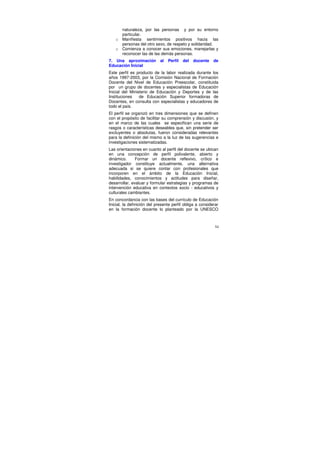 naturaleza, por las personas y por su entorno
     particular.
   o Manifiesta sentimientos positivos hacia las
     personas del otro sexo, de respeto y solidaridad.
   o Comienza a conocer sus emociones, manejarlas y
     reconocer las de las demás personas.
7. Una aproximación          al   Perfil   del   docente   de
Educación Inicial
Este perfil es producto de la labor realizada durante los
años 1997-2003, por la Comisión Nacional de Formación
Docente del Nivel de Educación Preescolar, constituida
por un grupo de docentes y especialistas de Educación
Inicial del Ministerio de Educación y Deportes y de las
Instituciones    de Educación Superior formadoras de
Docentes, en consulta con especialistas y educadores de
todo el país.
El perfil se organizó en tres dimensiones que se definen
con el propósito de facilitar su comprensión y discusión, y
en el marco de las cuales se especifican una serie de
rasgos o características deseables que, sin pretender ser
excluyentes o absolutas, fueron consideradas relevantes
para la definición del mismo a la luz de las sugerencias e
investigaciones sistematizadas.
Las orientaciones en cuanto al perfil del docente se ubican
en una concepción de perfil polivalente, abierto y
dinámico.      Formar un docente reflexivo, crítico e
investigador constituye actualmente, una alternativa
adecuada si se quiere contar con profesionales que
incorporen en el ámbito de la Educación Inicial,
habilidades, conocimientos y actitudes para diseñar,
desarrollar, evaluar y formular estrategias y programas de
intervención educativa en contextos socio - educativos y
culturales cambiantes.
En concordancia con las bases del currículo de Educación
Inicial, la definición del presente perfil obliga a considerar
en la formación docente lo planteado por la UNESCO



                                                            54
 