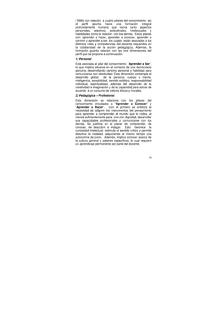 (1996) con relación a cuatro pilares del conocimiento; así
el perfil apunta hacia una formación integral
profundamente humana que reúna tanto aspectos
personales, afectivos, actitudinales, intelectuales y
habilidades como la relación con los demás. Estos pilares
son: aprender a hacer, aprender a conocer, aprender a
convivir y aprender a ser; los cuales están asociados a los
distintos roles y competencias del docente requeridos en
la cotidianidad de la acción pedagógica. Además, la
formación guarda relación con las tres dimensiones del
perfil que se propone a continuación:
1) Personal
Está asociada al pilar del conocimiento: “Aprender a Ser”,
lo que implica situarse en el contexto de una democracia
genuina, desarrollando carisma personal y habilidad para
comunicarse con efectividad. Esta dimensión contempla el
desarrollo global       de la persona: cuerpo y mente,
inteligencia, sensibilidad, sentido estético, responsabilidad
individual, espiritualidad, además del desarrollo de la
creatividad e imaginación y de la capacidad para actuar de
acuerdo a un conjunto de valores éticos y morales.
2) Pedagógica – Profesional
Esta dimensión se relaciona con los pilares del
conocimiento vinculados a “Aprender a Conocer” y
“Aprender a Hacer”. Con el primero se enfatiza la
necesidad de adquirir los instrumentos del pensamiento
para aprender a comprender el mundo que lo rodea, al
menos suficientemente para vivir con dignidad, desarrollar
sus capacidades profesionales y comunicarse con los
demás. Se justifica en el placer de comprender, de
conocer, de descubrir e indagar. Esto favorece la
curiosidad intelectual, estimula el sentido crítico y permite
descifrar la realidad, adquiriendo al mismo tiempo una
autonomía de juicio. Además, implica conocer acerca de
la cultura general y saberes específicos, lo cual requiere
un aprendizaje permanente por parte del docente.



                                                           55
 