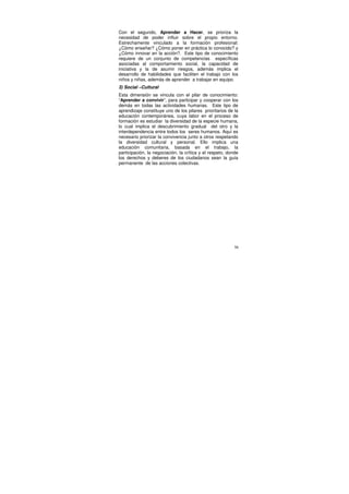 Con el segundo, Aprender a Hacer, se prioriza la
necesidad de poder influir sobre el propio entorno.
Estrechamente vinculado a la formación profesional:
¿Cómo enseñar? ¿Cómo poner en práctica lo conocido? y
¿Cómo innovar en la acción?. Este tipo de conocimiento
requiere de un conjunto de competencias específicas
asociadas al comportamiento social, la capacidad de
iniciativa y la de asumir riesgos, además implica el
desarrollo de habilidades que faciliten el trabajo con los
niños y niñas, además de aprender a trabajar en equipo.
3) Social –Cultural
Esta dimensión se vincula con el pilar de conocimiento:
“Aprender a convivir”, para participar y cooperar con los
demás en todas las actividades humanas. Este tipo de
aprendizaje constituye uno de los pilares prioritarios de la
educación contemporánea, cuya labor en el proceso de
formación es estudiar la diversidad de la especie humana,
lo cual implica el descubrimiento gradual del otro y la
interdependencia entre todos los seres humanos. Aquí es
necesario priorizar la convivencia junto a otros respetando
la diversidad cultural y personal. Ello implica una
educación comunitaria, basada en el trabajo, la
participación, la negociación, la crítica y el respeto, donde
los derechos y deberes de los ciudadanos sean la guía
permanente de las acciones colectivas.




                                                           56
 