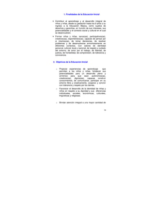 1. Finalidades de la Educación Inicial


• Contribuir al aprendizaje y al desarrollo integral de
  niños y niñas, desde su gestación hasta los 6 años o su
  ingreso a la Educación Básica, como sujetos de
  derechos y garantías, en función de sus intereses, sus
  potencialidades y el contexto social y cultural en el cual
  se desenvuelven.
• Formar niños y niñas, sanos(as), participativos(as),
  creativos(as), espontáneos(as), capaces de pensar por
  si mismos(as), de tomar decisiones, de resolver
  problemas y de desenvolverse armoniosamente en
  diferentes contextos. Con valores de identidad
  personal, cultural, local y nacional, de respeto y cuidado
  del entorno, de amor por el trabajo, de libertad, de
  justicia, de honestidad, de comprensión, de tolerancia y
  convivencia.


2. Objetivos de la Educación Inicial


   o   Propiciar experiencias de aprendizaje        que
       permitan a los niños y niñas, fortalecer sus
       potencialidades para un desarrollo pleno y
       armónico para que sean autónomos(as),
       creativos(as), dignos(as), capaces construir
       conocimientos, de comunicarse, participar en su
       entorno libre y creativamente, cooperar y convivir
       con tolerancia y respeto por los demás.
   o   Favorecer el desarrollo de la identidad de niñas y
       niños en respeto a su dignidad y sus diferencias
       individuales, sociales, económicas, culturales,
       lingüísticas y religiosas.


   o   Brindar atención integral a una mayor cantidad de


                                                          58
 