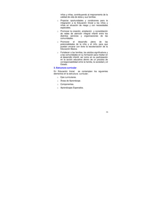 niños y niñas, contribuyendo al mejoramiento de la
       calidad de vida de éstos y sus familias.
   o   Propiciar oportunidades y condiciones para la
       integración a la Educación Inicial a los niños y
       niñas en situación de riesgo y con necesidades
       especiales.
   o   Promover la creación, ampliación y consolidación
       de redes de atención integral infantil entre los
       distintos servicios y organizaciones de las
       comunidades.
   o   Promover     el   desarrollo  pleno    de    las
       potencialidades de la niña y el niño, para que
       puedan encarar con éxito la escolarización de la
       Educación Básica.
   o   Fortalecer a las familias, los adultos significativos y
       a las comunidades en su formación para mediar en
       el desarrollo infantil, así como en su participación
       en la acción educativa dentro de un proceso de
       corresponsabilidad entre la familia, la sociedad y el
       Estado.
3. Estructura curricular
En Educación Inicial      se contemplan los siguientes
elementos en la estructura curricular:
   o   Ejes curriculares.
   o   Áreas de Aprendizaje.
   o   Componentes.
   o   Aprendizajes Esperados.




                                                            59
 