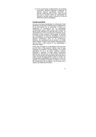 (1) En los documentos complementarios de las Bases
       Curriculares, referidos a Maternal y Preescolar, se
       definirán algunos aprendizajes esperados en
       atención al perfil del niño y la niña, como una guía
       para que el docente defina los aprendizajes de
       acuerdo al contexto social y cultural en el cual se
       desarrolla la práctica pedagógica.


Los ejes curriculares
Los ejes curriculares considerados en la Educación Inicial
atendiendo a la orientación didáctica hacia la globalización
de los aprendizajes son: la afectividad, lo lúdico y la
inteligencia, en concordancia con los aprendizajes
fundamentales: convivir, saber y hacer, para el desarrollo
del ser social, definidos en el perfil del niño y la niña. La
afectividad tiene como fin de potenciar el desarrollo social,
emocional y moral, cognitivo y del lenguaje, es esencial
que esté presente en todas las actividades y momentos
que se planifiquen en la práctica pedagógica tanto en la
atención convencional como la no convencional.
Asimismo, las orientaciones que se brinden a la familia
deben destacar el afecto como aspecto fundamental para
que los niños y niñas avancen en sus aprendizajes y
desarrollo integral.
El eje lúdico articulado con la afectividad, busca promover
que los niños y niñas aprenden, debido a que el juego
constituye una actividad vital para ellos(as), es su forma
espontánea de ser y de actuar, exploran, inventan,
descubren y aprenden. El juego facilita interacciones
placenteras y naturales que, al mismo tiempo, permiten al
niño y la niña conocer las características del mundo que le
rodea. A través del juego pueden conocer su cuerpo, sus
características y posibilidades; sus familiares, su casa, sus
juguetes, los animales, las plantas, su espacio, su rutina;
las características de los objetos y de los seres que lo
rodean y las relaciones entre ellos.



                                                           61
 