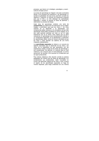 procesos, que tienen en lo biológico, psicológico y social -
cultural una base común.
Las áreas de aprendizaje se integran a los ejes curriculares
dando a los procesos de enseñanza y de aprendizaje un
sentido de globalidad. De esta forma, permiten concebir los
objetivos y organizar el conjunto de situaciones propicias
para que el niño y la niña obtengan los aprendizajes
esperados y facilitar al docente la tarea de planificar y
sistematizar su proceso de trabajo.
Cada área de aprendizaje contiene una serie de
componentes que determinan los elementos que se deben
trabajar y profundizar para que las niñas y los niños
avancen en su desarrollo y su aprendizaje. Los
componentes deben ubicarse en la concepción de que todo
aprendizaje infantil debe concebirse en forma integral, en el
que cada aprendiz participa con todo su ser en cada
experiencia que se le ofrece. Esto implica que es difícil
caracterizar un aprendizaje como exclusivamente referido a
un componente específico; en la planificación y evaluación
los aprendizajes deben verse de manera articulada ya que
los niños y niñas abordan los saberes de una forma
integrada y globalizadora.
Los aprendizajes esperados se refieren a un conjunto de
saberes esenciales para el desarrollo de las niñas y los
niños, es la expectativa de qué aprenderán con las
experiencias vividas a través de las áreas de aprendizaje y
sus componentes. Se definirán un conjunto para el nivel
maternal y otro conjunto para el nivel preescolar, en forma
secuencial, de acuerdo a los avances en el desarrollo que
se vayan produciendo.
Para efectos didácticos el/la docente concibe la práctica
pedagógica de manera que las áreas de aprendizaje y en
consecuencia sus componentes, estén vinculados en
función del desarrollo integral de las niñas y niños, aunque
el registro de los aprendizajes esperados se haga de
manera separada, para luego analizarlos de una manera



                                                         64
 