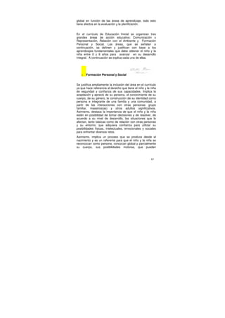 global en función de las áreas de aprendizaje, todo esto
tiene efectos en la evaluación y la planificación.


En el currículo de Educación Inicial se organizan tres
grandes áreas de acción educativa: Comunicación y
Representación, Relación con el Ambiente y Formación
Personal y Social. Las áreas, que se señalan a
continuación, se definen y justifican con base a los
aprendizajes fundamentales que debe obtener el niño y la
niña entre 0 y 6 años para avanzar en su desarrollo
integral. A continuación se explica cada una de ellas.




   o   Formación Personal y Social


Se justifica ampliamente la inclusión del área en el currículo
ya que hace referencia al derecho que tiene el niño y la niña
de seguridad y confianza de sus capacidades. Implica la
aceptación y aprecio de su persona, el conocimiento de su
cuerpo, de su género, la construcción de su identidad como
persona e integrante de una familia y una comunidad, a
partir de las interacciones con otras personas: grupo
familiar, maestros(as) y otros adultos significativos.
Asimismo, destaca la importancia de que el niño y la niña
estén en posibilidad de tomar decisiones y de resolver, de
acuerdo a su nivel de desarrollo, las situaciones que lo
afectan, tanto básicas como de relación con otras personas
y su entorno; que adquiera confianza para utilizar su
posibilidades físicas, intelectuales, emocionales y sociales
para enfrentar diversos retos.
Asimismo, implica un proceso que se produce desde el
nacimiento y es un referente para que el niño y la niña se
reconozcan como persona, conozcan global y parcialmente
su cuerpo, sus posibilidades motoras, que puedan



                                                          65
 