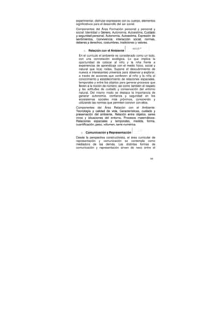 experimentar, disfrutar expresarse con su cuerpo, elementos
significativos para el desarrollo del ser social.
Componentes del Área Formación personal y personal y
social: Identidad y Género, Autonomía, Autoestima, Cuidado
y seguridad personal, Autonomía, Autoestima, Expresión de
sentimientos, Convivencia: interacción social, normas,
deberes y derechos, costumbres, tradiciones y valores.

       o    Relación con el Ambiente
  En el currículo el ambiente es considerado como un todo,
  con una connotación ecológica. Lo que implica la
  oportunidad de colocar al niño y la niña frente a
  experiencias de aprendizaje con el medio físico, social y
  natural que lo(a) rodea. Supone el descubrimiento de
  nuevos e interesantes universos para observar y explorar,
  a través de acciones que conlleven al niño y la niña al
  conocimiento y establecimiento de relaciones espaciales,
  temporales y entre los objetos para generar procesos que
  lleven a la noción de número; así como también el respeto
  y las actitudes de cuidado y conservación del entorno
  natural. Del mismo modo se destaca la importancia de
  generar autonomía, confianza y seguridad en los
  ecosistemas sociales más próximos, conociendo y
  utilizando las normas que permiten convivir con ellos.
Componentes del Área Relación con el Ambiente:
Tecnología y calidad de vida, Características, cuidado y
preservación del ambiente, Relación entre objetos, seres
vivos y situaciones del entorno, Procesos matemáticos:
Relaciones espaciales y temporales, medida, forma,
cuantificación, peso, volumen, serie numérica.

   o       Comunicación y Representación
Desde la perspectiva constructivista, el área curricular de
representación y comunicación se contempla como
mediadora de las demás. Las distintas formas de
comunicación y representación sirven de nexo entre el


                                                       66
 