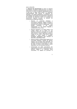 para su desarrollo.
La Atención No Convencional se ofrece en espacios
comunitarios y familiares, preferentemente a las niñas y
niños entre 0 y 3 años, sin descartar aquellos(as) entre 3 y
6 años que no hayan tenido acceso a la educación
institucionalizada. Esta atención se desarrolla con
docentes y con adultos significativos o promotores de las
comunidades. De acuerdo a las experiencias y aportes de
las docentes de Educación Inicial en el proceso de
construcción colectiva curricular, la Atención No
Convencional se desarrolla mediante:
       o   Atención    en     ambientes    familiares   y
           comunitarios, ludotecas, hogares familiares y
           comunitarios de atención integral, a través de
           procesos de formación y orientaciones a las
           familias   -incluyendo     a   las     mujeres
           embarazadas- y a las madres integrales y
           cuidadoras de niños y niñas.
       o   Atención individual, en el hogar familiar o de
           cuidado infantil, que se visitan con una
           frecuencia semanal o quincenal. En la visita
           del/la docente o adulto significativo atiende y
           modela con los niños y niñas ante la madre
           biológica o madre integral o cuidadora,
           estrategias pedagógicas para favorecer el
           desarrollo y aprendizaje infantil.
       o   Atención grupal en determinados lugares de la
           comunidad (ludotecas, hogares de atención
           integral), que se genera para desarrollar una
           actividad conjunta donde participen los niños,
           las niñas, la familia y el/la docente o adulto
           significativo, con una frecuencia semanal.
       o   Conformación de redes comunitarias con
           organizaciones de base e instituciones para la
           atención integral y el desarrollo social
           comunitario. Su objetivo es promover el



                                                          71
 