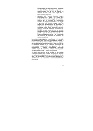 fortalecimiento de las capacidades existentes
           en las familias, docentes, programas y
           organizaciones, con el fin de mejorar la
           atención del niño y niña entre 0 y 6 años y
           garantizar sus derechos.
       o   Ejecución del Proyecto Educativo integral
           Comunitario (PEIC), medio o vía a través de la
           cual el/la docente, la familia y la comunidad se
           integran en un proceso de construcción
           colectiva de un proyecto común que va dirigido
           a garantizar una atención integral infantil de
           calidad, con la participación de organismos e
           instituciones que prestan servicios en las
           diferentes áreas: salud, educación, nutrición,
           aspectos legales de protección, recreación, etc.
           El PEIC vincula funcionalmente la atención
           convencional con la no convencional, haciendo
           posible que la familia, la escuela, las
           organizaciones comunitarias y las instituciones
           de prestación de servicios se conviertan en
           actores educativos.
Las estrategias pedagógicas más utilizadas en la atención
no convencional son: visita casa por casa con morrales o
bolsos que contienen material lúdico, reuniones grupales
de formación a las familias, atención a niñas y niños con
sus familiares adultos en las ludotecas, intercambio de
experiencias, incorporación de pasantes de las
universidades y colegios universitarios, programas
radiales, micros de televisión y material impreso para la
formación a las familias y adultos significativos.
El horario de atención a las familias, a las madres
cuidadoras y a los niños y niñas, así como los espacios
comunitarios, se organiza de manera flexible atendiendo
tanto a las necesidades y características de la población a
atender, como a las expectativas y posibilidades del medio
circundante.




                                                         72
 