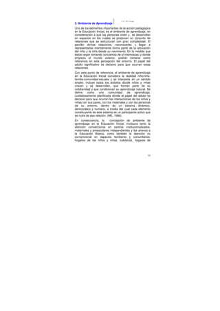 2. Ambiente de Aprendizaje
Uno de los elementos importantes de la acción pedagógica
en la Educación Inicial, es el ambiente de aprendizaje, en
consideración a que las personas viven y se desarrollan
en espacios en los cuales se producen un conjunto de
relaciones que se estructuran con gran complejidad. El
percibir dichas relaciones, reconocerlas y llegar a
representarlas mentalmente forma parte de la educación
del niño y la niña desde su nacimiento. En la medida que
éstos vayan tomando conciencia de si mismos(as) y donde
empieza el mundo exterior, podrán tomarse como
referencia en esta percepción del entorno. El papel del
adulto significativo es decisivo para que ocurran estas
relaciones.
Con este punto de referencia, el ambiente de aprendizaje
en la Educación Inicial considera la realidad niño/niña-
familia-comunidad-escuela y se interpreta en un sentido
amplio: incluye todos los ámbitos donde niños y niñas
crecen y se desarrollan, que forman parte de su
cotidianidad y que condicionan su aprendizaje natural. Se
define    como     una     comunidad     de    aprendizaje,
cuidadosamente planificada donde el papel del adulto es
decisivo para que ocurran las interacciones de los niños y
niñas con sus pares, con los materiales y con las personas
de su entorno, dentro de un sistema dinámico,
democrático y humano, a través del cual cada elemento
constituyente de este sistema es un participante activo que
se nutre de esa relación. (ME, 1986).
En consecuencia, la      concepción de ambiente de
aprendizaje en la Educación Inicial, involucra tanto la
atención convencional en centros institucionalizados,
maternales y preescolares independientes y los anexos a
la Educación Básica, como también la atención no
convencional en espacios familiares y comunitarios:
hogares de los niños y niñas, ludotecas, hogares de




                                                        75
 
