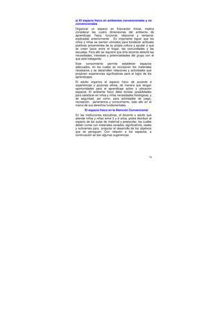 a) El espacio físico en ambientes convencionales y no
convencionales
Organizar un espacio en Educación Inicial, implica
considerar las cuatro dimensiones del ambiente de
aprendizaje: física, funcional, relacional y temporal,
explicadas anteriormente. Es importante lograr que los
niños y niñas se sientan cómodos para fortalecer actitudes
positivas provenientes de su propia cultura y ayudar a que
se creen lazos entre el hogar, las comunidades y las
escuelas. Para ello se requiere que el/la docente detecte las
necesidades, intereses y potencialidades del grupo con el
que está trabajando.
Este    conocimiento    permite     establecer    espacios
adecuados, en los cuales se incorporen los materiales
necesarios y se desarrollen relaciones y actividades que
propicien experiencias significativas para el logro de los
aprendizajes.
El adulto organiza el espacio físico de acuerdo a
experiencias y acciones afines, de manera que tengan
oportunidades para el aprendizaje activo y ubicación
espacial. El ambiente físico debe brindar posibilidades
para satisfacer en niños y niñas necesidades fisiológicas, y
de seguridad, así como, para actividades de juego,
recreación, pertenencia y conocimiento, todo ello en el
marco de sus derechos fundamentales.
       El espacio físico en la Atención Convencional
En las instituciones educativas, el docente o adulto que
atiende niños y niñas entre 0 y 6 años, podrá distribuir el
espacio de las aulas de maternal y preescolar, los cuales
deben contar con materiales variados, significativos, reales
y suficientes para propiciar el desarrollo de los objetivos
que se persiguen. Con relación a los espacios, a
continuación se dan algunas sugerencias.




                                                          78
 