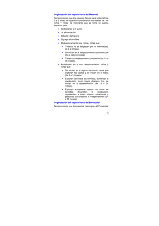 Organización del espacio físico del Maternal
Se recomienda que los espacios físicos para Maternal (de
0 a 3 años) se organicen considerando las edades de los
niños y niñas. Es importante que se tome en cuenta
espacios para:
       El descanso y el sueño.
       La alimentación.
       El baño y la higiene.
       El juego al aire libre.
       El desplazamiento para niños y niñas que:
            Todavía no se desplazan por sí mismos(as),
            de 0 a 2 meses.
            Se inician en el desplazamiento autónomo (de
            dos a catorce meses).
            Tienen un desplazamiento autónomo (de 14 a
            36 meses).
       Actividades sin o poco desplazamiento: niños y
       niñas que:
            Se inician en el agarre voluntario hasta que
            exploran los objetos y se inician en le habla
            (de 2 a 14 meses).
            Exploran con todos los sentidos, aumentan el
            vocabulario, tienen mayor destreza fina, se
            inician en la representación (de 14 a 24
            meses).
            Exploran activamente objetos con todos los
            sentidos,    desarrollan    el  vocabulario,
            representan e imitan objetos, situaciones y
            personas, son creativos e independientes (24
            a 36 meses).
Organización del espacio físico del Preescolar
Se recomienda que los espacios físicos para el Preescolar


                                                       79
 