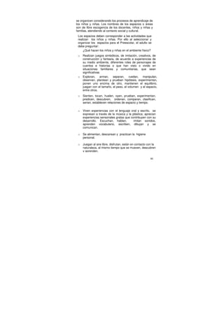 se organicen considerando los procesos de aprendizaje de
los niños y niñas. Los nombres de los espacios o áreas
son de libre escogencia de los docentes, niños y niñas y
familias, atendiendo al contexto social y cultural.
 Los espacios deben corresponder a las actividades que
 realizan los niños y niñas. Por ello al seleccionar y
 organizar los espacios para el Preescolar, el adulto se
 debe preguntar:
     ¿Qué hacen los niños y niñas en el ambiente físico?
 o   Realizan juegos simbólicos, de imitación, creativos, de
     construcción y fantasía, de acuerdo a experiencias de
     su medio ambiente, diferentes roles de personajes de
     cuentos e historias o que han visto o vivido en
     situaciones familiares y comunitarias, que sean
     significativas
 o   Exploran, arman, separan, ruedan, manipulan,
     observan, plantean y prueban hipótesis, experimentan,
     ponen uno encima de otro, mantienen el equilibrio,
     juegan con el tamaño, el peso, el volumen y el espacio,
     entre otros.
 o   Sienten, tocan, huelen, oyen, prueban, experimentan,
     predicen, descubren, ordenan, comparan, clasifican,
     serian, establecen relaciones de espacio y tiempo.

 o   Viven experiencias con el lenguaje oral y escrito, se
     expresan a través de la música y la plástica; aprecian
     experiencias sensoriales gratas que contribuyen con su
     desarrollo. Escuchan, hablan,         imitan sonidos,
     aprenden vocabulario, escriben, dibujan y se
     comunican.

 o   Se alimentan, descansan y practican la higiene
     personal.

 o   Juegan al aire libre, disfrutan, están en contacto con la
     naturaleza, al mismo tiempo que se mueven, descubren
     y aprenden.

                                                         80
 