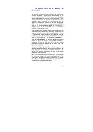 El espacio         físico   en    la   Atención     No
Convencional


La atención no convencional refiere a la función que
cumplen docentes y otros adultos significativos en los
entornos cercanos al niño o niña, como son el espacio
familiar, los hogares de atención integral, ludotecas y otros
centros comunitarios de atención infantil. Por ello estos
espacios deben favorecer el cumplimiento de sus
derechos, mediante la satisfacción de sus necesidades
vitales y la atención a sus intereses y potencialidades,
tanto en los aspectos afectivo, social, de comunicación y
cognitivo como en lo relacionado con sus actividades
motrices y de desarrollo físico.
Este ambiente ideal debería existir, en primer término, en
el hogar del niño o la niña, que es el lugar donde viven con
su grupo primario: padre, madre, abuelos, tíos, hermanos
u otros adultos significativos que lo(a) atiende. Por ello
una de las tareas de docentes y otros actores educativos
debe consistir en orientar a las familias en este aspecto.
Igual de importantes son los hogares de atención integral
donde un grupo de niños y niñas reciben cuidados y
educación durante el día, por parte de las madres
integrales que los (as) atienden en su propia casa o en
locales comunitarios.
Tanto en el hogar de los niños y niñas, como en los
hogares de atención integral familiares y comunitarios, se
debe disponer de espacios claramente definidos para
realizar las diversas actividades del día: comer, jugar,
descansar, aseo personal.
Otro espacio de atención no convencional lo constituyen
las ludotecas, lugares de juego donde participan niños,
niñas y sus adultos significativos. Funcionan en locales
comunitarios, cedidos o construidos especialmente para
ello, así como en parques, plazas, etc.



                                                           81
 