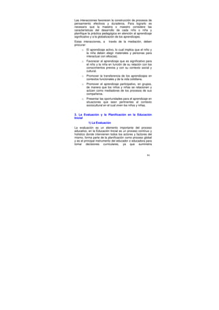 Las interacciones favorecen la construcción de procesos de
pensamiento efectivos y duraderos. Para lograrlo es
necesario que la maestra o maestro considere las
características del desarrollo de cada niño o niña y
planifique la práctica pedagógica en atención al aprendizaje
significativo y a la globalización de los aprendizajes.
Estas interacciones, a    través de la mediación, deben
procurar:
     o   El aprendizaje activo, lo cual implica que el niño y
         la niña deben elegir materiales y personas para
         interactuar con ellos(as).
     o   Favorecer el aprendizaje que es significativo para
         el niño y la niña en función de su relación con los
         conocimientos previos y con su contexto social y
         cultural.
     o   Promover la transferencia de los aprendizajes en
         contextos funcionales y de la vida cotidiana.
     o   Promover el aprendizaje participativo, en grupos,
         de manera que los niños y niñas se relacionen y
         actúen como mediadores de los procesos de sus
         compañeros.
     o   Presentar las oportunidades para el aprendizaje en
         situaciones que sean pertinentes al contexto
         sociocultural en el cual viven los niños y niñas.


3. La Evaluación y la Planificación en la Educación
Inicial
          1) La Evaluación
La evaluación es un elemento importante del proceso
educativo, en la Educación Inicial es un proceso continuo y
holístico donde intervienen todos los actores y factores del
mismo, forma parte de la planificación como proceso global
y es el principal instrumento del educador o educadora para
tomar decisiones curriculares, ya que suministra


                                                         84
 