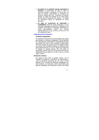 Se realiza en un ambiente natural, espontáneo e
      informal. La observación se lleva a cabo en
      situaciones reales y cotidianas, sin que el niño y la
      niña se sientan amenazados ni colocados en
      situación especial para ser evaluados. Se pueden
      evaluar en todos los períodos de la rutina diaria,
      durante todo momento del año escolar y en todos
      los escenarios donde se desarrolle el hecho
      educativo.
      Se basa en condiciones de objetividad y
      confiabilidad. Parte del hecho observado y no en
      creencias, expectativas, prejuicios y fantasías. Es el
      resultado del análisis de conductas observadas en
      varias   oportunidades,     siendo     una    muestra
      representativa de lo que el niño y la niña son o no
      son capaces de hacer.
c) Momentos de la evaluación
   Evaluación diagnóstica:
   Su propósito es conocer el punto de partida y dar pautas
   para planear la mediación pedagógica. Permite apreciar
   los conocimientos, experiencias y aprendizajes previos
   que poseen los niños y niñas, mediante la observación
   de lo que realizan sin ayuda y de lo que pueden realizar
   con ayuda. Esto facilitará identificar la distancia entre
   dichas adquisiciones y lo que se espera que adquieran
   al finalizar un período escolar. Por otra parte, el
   diagnóstico permite conocer los elementos del entorno
   sociocultural que inciden en lo que el niño y la niña
   saben y hacen.
Evaluación continua:
   Se realiza durante todo el período escolar, con la
   finalidad de reconocer o identificar los aprendizajes y
   nivel de desarrollo alcanzado por los niños y niñas
   después de un período de mediación pedagógica. En
   este momento, la evaluación servirá como base para
   planear estrategias que favorezcan el logro de nuevos


                                                        87
 