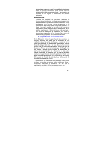 aprendizajes o avanzar hacia la consolidación de los que
   están en proceso. Del mismo, modo permite valorar la
   eficacia del ambiente de aprendizaje y la actuación del
   docente en los logros o limitaciones del proceso
   educativo.
Evaluación final:
   Consiste en comparar los resultados obtenidos al
   concluir el período escolar con los propuestos a su inicio.
   Permite identificar los aciertos y limitaciones de la acción
   pedagógica para formular nuevas propuestas en la
   planificación del trabajo para el siguiente período. En
   cada nuevo año escolar se considerará la experiencia
   del anterior, con el propósito de que la mediación de los
   adultos significativos y del entorno sea más acertada y
   que facilite la redefinición de estrategias para lograr los
   aprendizajes esperados de los niños y niñas y por ende
   los avances y progresos en su desarrollo humano.
       2) La planificación en Educación Inicial
En la Educación Inicial, la planificación se considera un
proceso dinámico que parte de la necesidad de una
mediación educativa activa, planificada e intencional, con el
objeto de garantizar los aprendizajes significativos para el
desarrollo integral del niño y la niña. Es una herramienta
técnica que, en un proceso de reflexión, propicia la toma de
decisiones. Ante el convencimiento de que el niño y la niña
son sujetos y actores de su proceso de aprendizaje, se
promueve la organización de situaciones en las cuales
puedan desarrollar su potencial, por lo que es necesario
efectuar una planificación donde la población infantil y el
adulto participen activamente en la organización del tiempo,
del espacio, la elección de actividades y la búsqueda de
recursos apropiados (ME, 2002)
La planificación es compartida entre maestros, niños/niñas,
familia y comunidad, se enfoca sobre problemas, ideas y
situaciones relevantes y auténticas. De ahí que la
planificación considere elementos básicos, como son:



                                                           88
 