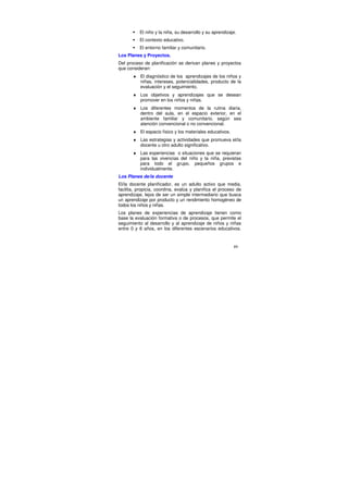 El niño y la niña, su desarrollo y su aprendizaje.
          El contexto educativo.
          El entorno familiar y comunitario.
Los Planes y Proyectos.
Del proceso de planificación se derivan planes y proyectos
que consideran:
       ♦ El diagnóstico de los aprendizajes de los niños y
         niñas, intereses, potencialidades, producto de la
         evaluación y el seguimiento.
       ♦ Los objetivos y aprendizajes que se desean
         promover en los niños y niñas.
       ♦ Los diferentes momentos de la rutina diaria,
         dentro del aula, en el espacio exterior, en el
         ambiente familiar y comunitario, según sea
         atención convencional o no convencional.
       ♦ El espacio físico y los materiales educativos.
       ♦ Las estrategias y actividades que promueva el/la
         docente u otro adulto significativo.
       ♦ Las experiencias o situaciones que se requieran
         para las vivencias del niño y la niña, previstas
         para todo el grupo, pequeños grupos e
         individualmente.
Los Planes de/la docente
El/la docente planificador, es un adulto activo que media,
facilita, propicia, coordina, evalúa y planifica el proceso de
aprendizaje, lejos de ser un simple intermediario que busca
un aprendizaje por producto y un rendimiento homogéneo de
todos los niños y niñas.
Los planes de experiencias de aprendizaje tienen como
base la evaluación formativa o de procesos, que permite el
seguimiento al desarrollo y al aprendizaje de niños y niñas
entre 0 y 6 años, en los diferentes escenarios educativos.


                                                          89
 