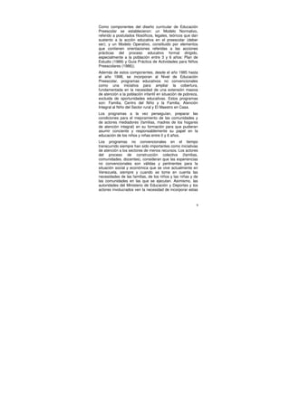 Como componentes del diseño curricular de Educación
Preescolar se establecieron: un Modelo Normativo,
referido a postulados filosóficos, legales, teóricos que dan
sustento a la acción educativa en el preescolar (deber
ser); y un Modelo Operativo, constituido por elementos
que contienen orientaciones referidas a las acciones
prácticas del proceso educativo formal dirigido,
especialmente a la población entre 3 y 6 años: Plan de
Estudio (1989) y Guía Práctica de Actividades para Niños
Preescolares (1986)).
Además de estos componentes, desde el año 1985 hasta
el año 1998, se incorporan al Nivel de Educación
Preescolar, programas educativos no convencionales
como una iniciativa para ampliar la cobertura,
fundamentada en la necesidad de una extensión masiva
de atención a la población infantil en situación de pobreza,
excluida de oportunidades educativas. Estos programas
son: Familia, Centro del Niño y la Familia, Atención
Integral al Niño del Sector rural y El Maestro en Casa.
Los programas a la vez perseguían, preparar las
condiciones para el mejoramiento de las comunidades y
de actores mediadores (familias, madres de los hogares
de atención integral) en su formación para que pudieran
asumir conciente y responsablemente su papel en la
educación de los niños y niñas entre 0 y 6 años.
Los programas no convencionales en el tiempo
transcurrido siempre han sido importantes como iniciativas
de atención a los sectores de menos recursos. Los actores
del proceso de construcción colectiva (familias,
comunidades, docentes), consideran que las experiencias
no convencionales son válidas y pertinentes para la
situación social y económica que se vive actualmente en
Venezuela, siempre y cuando se tome en cuenta las
necesidades de las familias, de los niños y las niñas y de
las comunidades en las que se ejecutan. Asimismo, las
autoridades del Ministerio de Educación y Deportes y los
actores involucrados ven la necesidad de incorporar estas



                                                           9
 
