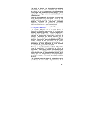 Los planes se refieren a la organización de elementos
relacionados con los ejes curriculares, las áreas de
aprendizaje, los componentes y los aprendizajes esperados.
El plan puede tener una duración variada, permitirá al adulto
organizar las estrategias y los recursos didácticos de una
manera efectiva.
El plan se construye a través de un proceso minucioso de la
acción del/la docente; es un instrumento a través del cual
éste(a) reflexiona, consulta, prevé la organización del
ambiente, situaciones de aprendizaje, actividades,
estrategias y recursos, para garantizar el logro de los
objetivos establecidos para determinados lapsos.


Los Proyectos Didácticos
Los proyectos didácticos en la Educación Inicial, se
desarrollan en las aulas de preescolar. Se consideran una
estrategia de trabajo planificado y compartido entre niños y
niñas, docentes, familias, otros adultos significativos y
miembros de la comunidad. Comprenden la definición de
objetivos y estrategias que aportan insumos para la
elevación de la calidad en el proceso pedagógico.
Asimismo, profundizan el desarrollo del pensamiento crítico,
creativo, analítico de los involucrados en el proceso
educativo y el desarrollo de prácticas de investigación y de
autorreflexión del propio aprendizaje, en los/las docentes,
los niños, las niñas y las familias (ME, 2002).
Asimismo, los proyectos didácticos, mediante el diagnóstico
inicial, la construcción y el desarrollo del mismo, el
seguimiento y la evaluación, permiten conocer los procesos
reales que ocurren en los diferentes escenarios educativos,
ayudan a determinar las potencialidades e intereses de los
niños y niñas, con el fin de ejecutar acciones dirigidas a
aumentar la eficacia y eficiencia de la mediación didáctica
del adulto.
Los proyectos didácticos facilitan la globalización de los
aprendizajes. En este sentido, el planteamiento de la


                                                         90
 
