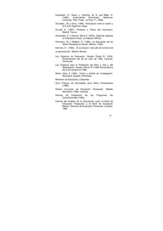 Feuerstein, R., Rand, y., Hoffman, M. B. and Miller, R.
       (1980).    Instrumental  Enrichment.      Baltimore.
       University Park Press, en Ríos, P. (1998).
González, M. y otros. (1996). Articulación entre el Jardín y
      la E.G.B. Argentina: Aique.
Grundy S. (1997). Producto o Praxis del Curriculum.
      Madrid: Taurus
Hernández, X. y Granier, María E. (2003). Ideas de Vigotsky
      en Educación Inicial. La Habana: Mimeo.
Hohmann, M. y Welkart, D. (1999). La Educación de los
     Niños Pequeños en Acción. México: Trillas.
Kemmis, S. (1993). El curriculum: más allá de la teoría de
la reproducción. Madrid: Morata.

Ley Orgánica de Educación. Gaceta Oficial N° 2.635.
     Extraordinaria del 28 de Julio de 1980. Caracas.
     Venezuela
Ley Orgánica para la Protección del Niño y niña y del
      Adolescente. Gaceta Oficial Nº 5.266 Extraordinaria
      del 2 de Octubre de 1998.
Martín Sala, E (1991). Teoría y ámbito de investigación.
       Barcelona, España: Anthropos.
Ministerio de Educación y Deportes:
Guía Práctica de Actividades para Niños Preescolares
      (1986).
Diseño    Curricular de Educación       Preescolar.   Modelo
         Normativo (1989). Caracas.
Informe de Evaluación de              los   Programas    No
       Convencionales (1992)
Informe del Análisis de la Articulación entre el Nivel de
       Educación Preescolar y el Nivel de Educación
       Básica. Dirección de Educación Preescolar. Caracas.
       1996


                                                         94
 