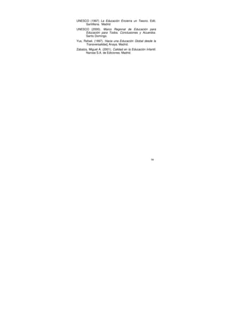 UNESCO (1997) La Educación Encierra un Tesoro. Edit.
     Santillana. Madrid
UNESCO (2000). Marco Regional de Educación para
     Educación para Todos. Conclusiones y Acuerdos.
     Santo Domingo.
Yus, Rafael. (1997). Hacia una Educación Global desde la
      Transversalidad. Anaya. Madrid.
Zabalza, Miguel A. (2001). Calidad en la Educación Infantil.
       Narcea S.A. de Ediciones. Madrid.




                                                        98
 