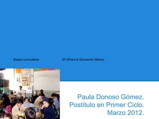 Bases curriculares   2012Para la Educación Básica.




                            Paula Donoso Gómez.
                          Postítulo en Primer Ciclo.
                                       Marzo 2012.
 