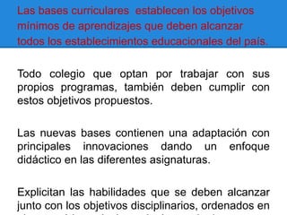 Las bases curriculares establecen los objetivos
mínimos de aprendizajes que deben alcanzar
todos los establecimientos educacionales del país.

Todo colegio que optan por trabajar con sus
propios programas, también deben cumplir con
estos objetivos propuestos.

Las nuevas bases contienen una adaptación con
principales innovaciones dando un enfoque
didáctico en las diferentes asignaturas.

Explicitan las habilidades que se deben alcanzar
junto con los objetivos disciplinarios, ordenados en
 