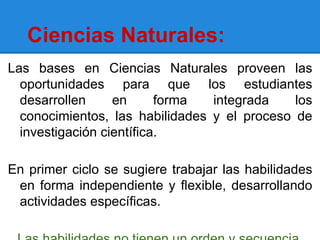 Ciencias Naturales:
Las bases en Ciencias Naturales proveen las
  oportunidades para que los estudiantes
  desarrollen     en      forma  integrada    los
  conocimientos, las habilidades y el proceso de
  investigación científica.

En primer ciclo se sugiere trabajar las habilidades
 en forma independiente y flexible, desarrollando
 actividades específicas.
 