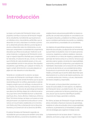 Bases Curriculares 2013100
Las bases curriculares de Orientación tienen como
propósito contribuir al proceso de formación integral
de los estudiantes. Considerando que la persona es
un individuo único, trascendente, perfectible, que se
desarrolla con otros, estas bases se orientan a promo-
ver su desarrollo personal, afectivo y social. Ayudar al
alumno a desarrollar estas tres dimensiones, es una
tarea que compromete a la totalidad de la experiencia
educativa que ofrece la escuela por medio de sus di-
versas instancias. La asignatura de Orientación consti-
tuye un espacio específico diseñado para complemen-
tar esta tarea, sin perjuicio de que, a la vez, se reconoce
que la familia de cada estudiante posee un rol y una
responsabilidad central en este proceso. Para aquellos
estudiantes cuyas familias, por cualquier el motivo, no
logran cumplir dicha función, la escuela adquiere un
papel aún más relevante en este desarrollo.
Teniendo en consideración lo anterior, las bases
curriculares de Orientación contribuyen a dotar a la
educación escolar del sentido formativo que la Ley Ge-
neral de Educación le confiere, plasmando el carácter
integral y amplio que se le atribuye a la educación en
su conjunto. De acuerdo a esta ley, la educación es en-
tendida como un “proceso de aprendizaje permanente
que abarca las distintas etapas de la vida de las perso-
nas y que tiene como finalidad alcanzar su desarrollo
espiritual, ético, moral, afectivo, intelectual, artístico y
físico”. Al mismo tiempo, las bases curriculares en esta
área promueven una experiencia educativa en conso-
nancia con los principios establecidos en la Constitu-
ción Política de Chile, la Declaración de los Derechos
Humanos y la Convención de los Derechos del Niño.
El carácter formativo de Orientación responde a la
necesidad de que la escuela asuma también como tarea
el desarrollo afectivo y social de los estudiantes. Cada
establecimiento educacional podrá definir la manera es-
pecífica de concretar este propósito en concordancia con
su proyecto educativo, y establecer los énfasis y opciones
que se consideren pertinentes de acuerdo a su realidad y
a las características y necesidades de sus estudiantes.
Los objetivos de aprendizaje propuestos se orientan al
desarrollo de actitudes y la adquisición de herramientas
que permitan al estudiante crecer en el plano personal,
conocerse, respetarse y cuidarse; establecer relaciones
con los demás en un marco de respeto y colaboración; y
participar de manera activa en su entorno. Se busca que
aprenda a ejercer grados crecientes de responsabilidad,
autonomía y sentido de compromiso y que adquiera las
habilidades relacionadas con la resolución de conflictos
y la toma de decisiones en una sociedad democrática.
Se apunta así a la promoción de las capacidades, habi-
lidades y actitudes que el alumno debe desarrollar para
desenvolverse en su entorno de manera autónoma, con
un sentido positivo de sí mismo y, a la vez, relacionarse
de manera empática y responsable.
Por otra parte, se busca desarrollar y promover con-
ductas de autocuidado. En este aspecto, los objetivos
de Orientación tienen una doble función. Por un lado,
promueven y potencian los factores protectores, y por
otro, buscan que los alumnos identifiquen posibles
situaciones de riesgo y aprendan a evitarlas.
Por último, las bases de Orientación incluyen también ob-
jetivos orientados a favorecer el proceso de aprendizaje,
mediante el cultivo de actitudes como la responsabilidad,
el esfuerzo, la perseverancia, la honestidad y la adquisi-
ción de estrategias para organizar el trabajo escolar.
La implementación de las bases desde 1° básico en
adelante, promueve y exige cada vez mayores niveles
Introducción
 