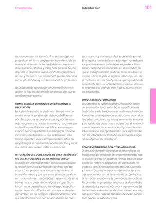 Orientación 101Introducción
de autonomía en los alumnos. A su vez, los objetivos
profundizan en forma progresiva el tratamiento de los
temas y el desarrollo de las habilidades en las dimen-
siones personal, afectiva y social de la persona. Así, los
objetivos se orientan a la adquisición de aprendizajes
simples y concretos que los alumnos puedan relacionar
con su vida cotidiana y con la resolución de problemas.
Los Objetivos de Aprendizaje de Orientación se inte-
gran en la vida escolar a través de diversas vías que se
complementan entre sí:
TIEMPO ESCOLAR DESTINADO ESPECÍFICAMENTE A
ORIENTACIÓN
En el plan de estudios se destina un tiempo mínimo
anual o semanal para trabajar objetivos de Orienta-
ción. Esto, porque se considera que algunos de estos
objetivos, pese a su carácter transversal, requieren que
se planifiquen actividades específicas y se otorguen
espacios propios que faciliten el diálogo y la reflexión
sobre los temas tratados. Lo que se trabaja en este
tiempo específico viene a complementar la labor de
apoyo integral al crecimiento personal, afectivo y social
que realiza la escuela en todas sus instancias.
INTEGRACIÓN DE LOS OBJETIVOS DE ORIENTACIÓN DEN-
TRO DE LAS FUNCIONES DE JEFATURA DE CURSO
Las bases de Orientación están diseñadas para apoyar
la función formativa que realiza el profesor jefe con
su curso. Sus propósitos se asocian a las labores de
acompañamiento y guía que estos profesores realizan
con sus estudiantes, y reconocen la relevancia de estas
labores para su desarrollo individual y grupal. Dicha
función no se desarrolla solo en el tiempo específica-
mente destinado a Orientación, sino que se desplie-
gan también en los múltiples espacios de interacción
que este docente tiene con sus estudiantes en diver-
sas instancias y momentos de la experiencia escolar.
Esto implica que las bases no establecen aprendizajes
a lograr únicamente en las horas asignadas a Orien-
tación. Tampoco son elaboradas en el entendido de
que el trabajo realizado en dichas horas resulte en sí
mismo suficiente para el logro de estos objetivos. Por
el contrario, se trata de objetivos cuyo logro depende
también de la intencionalidad formativa que el docen-
te imprima a las diversas esferas de su quehacer con
los estudiantes.
OTROS ESPACIOS FORMATIVOS
Los Objetivos de Aprendizaje de Orientación deben
ser promovidos tanto en las horas específicamente
destinadas a esta área, como en las diversas instancias
formativas de la experiencia escolar, como las activida-
des extracurriculares, los actos y ceremonias escolares
y las actividades deportivas o sociales que el estableci-
miento organiza de acuerdo a su proyecto educativo.
Estas instancias son oportunidades para implementar
con los estudiantes actividades encaminadas al logro
de los objetivos de Orientación.
COMPLEMENTARIEDAD CON OTRAS ASIGNATURAS
Orientación también contribuye al desarrollo de los
estudiantes por medio de la complementariedad que
se establece entre los objetivos de esta área con aque-
llos de las restantes asignaturas del currículum. Por
ejemplo, tanto Orientación como Historia, Geografía
y Ciencias Sociales incorporan objetivos de aprendi-
zaje relacionados con el desarrollo de la convivencia,
la formación ciudadana y la convivencia democrática.
Así también, los propósitos relativos a la afectividad y
la sexualidad, y algunos asociados a la prevención del
consumo de sustancias, se abordan tanto en esta asig-
natura como en Ciencias Naturales, desde las perspec-
tivas propias de cada disciplina.
 