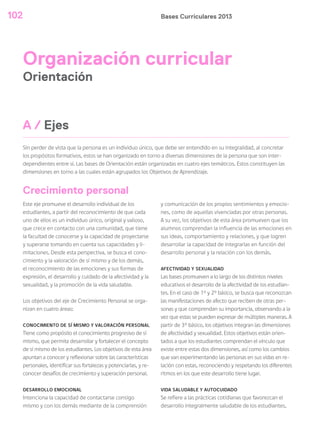 Bases Curriculares 2013102
Organización curricular
Orientación
Sin perder de vista que la persona es un individuo único, que debe ser entendido en su integralidad, al concretar
los propósitos formativos, estos se han organizado en torno a diversas dimensiones de la persona que son inter-
dependientes entre sí. Las bases de Orientación están organizadas en cuatro ejes temáticos. Estos constituyen las
dimensiones en torno a las cuales están agrupados los Objetivos de Aprendizaje.
A / Ejes
Este eje promueve el desarrollo individual de los
estudiantes, a partir del reconocimiento de que cada
uno de ellos es un individuo único, original y valioso,
que crece en contacto con una comunidad, que tiene
la facultad de conocerse y la capacidad de proyectarse
y superarse tomando en cuenta sus capacidades y li-
mitaciones. Desde esta perspectiva, se busca el cono-
cimiento y la valoración de sí mismo y de los demás,
el reconocimiento de las emociones y sus formas de
expresión, el desarrollo y cuidado de la afectividad y la
sexualidad, y la promoción de la vida saludable.
Los objetivos del eje de Crecimiento Personal se orga-
nizan en cuatro áreas:
CONOCIMIENTO DE SÍ MISMO Y VALORACIÓN PERSONAL
Tiene como propósito el conocimiento progresivo de sí
mismo, que permita desarrollar y fortalecer el concepto
de sí mismo de los estudiantes. Los objetivos de esta área
apuntan a conocer y reflexionar sobre las características
personales, identificar sus fortalezas y potenciarlas, y re-
conocer desafíos de crecimiento y superación personal.
DESARROLLO EMOCIONAL
Intenciona la capacidad de contactarse consigo
mismo y con los demás mediante de la comprensión
y comunicación de los propios sentimientos y emocio-
nes, como de aquellas vivenciadas por otras personas.
A su vez, los objetivos de esta área promueven que los
alumnos comprendan la influencia de las emociones en
sus ideas, comportamiento y relaciones, y que logren
desarrollar la capacidad de integrarlas en función del
desarrollo personal y la relación con los demás.
AFECTIVIDAD Y SEXUALIDAD
Las bases promueven a lo largo de los distintos niveles
educativos el desarrollo de la afectividad de los estudian-
tes. En el caso de 1° y 2° básico, se busca que reconozcan
las manifestaciones de afecto que reciben de otras per-
sonas y que comprendan su importancia, observando a la
vez que estas se pueden expresar de múltiples maneras. A
partir de 3° básico, los objetivos integran las dimensiones
de afectividad y sexualidad. Estos objetivos están orien-
tados a que los estudiantes comprendan el vínculo que
existe entre estas dos dimensiones, así como los cambios
que van experimentando las personas en sus vidas en re-
lación con estas, reconociendo y respetando los diferentes
ritmos en los que este desarrollo tiene lugar.
VIDA SALUDABLE Y AUTOCUIDADO
Se refiere a las prácticas cotidianas que favorezcan el
desarrollo integralmente saludable de los estudiantes,
Crecimiento personal
 