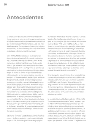 10 Bases Curriculares 2013
Antecedentes
La construcción de un currículum nacional debe en-
frentarse como un proceso continuo y acumulativo, que
recoja de manera sistemática las experiencias anteriores
que el sistema escolar ha internalizado y, a la vez, incor-
pore la actualización permanente de los conocimientos
disciplinares y las innovaciones que ocurren en materias
pedagógicas y de comunicación curricular.
Entre 1990 y 1998 se establecen los fundamentos
del currículum nacional de Chile como lo conocemos
hoy. Un aspecto central que se define a partir de ese
momento es la diferenciación entre un instrumento
“marco”, que define en forma abierta los aprendizajes
mínimos de cada nivel, y los Programas de Estudio, que
constituyen un ordenamiento temporal de estos apren-
dizajes en el año. Se admite así que los aprendizajes
mínimos pueden ser complementados y, por ende, se
entrega a los establecimientos educacionales la libertad
de expresar su diversidad, construyendo propuestas
propias que responden a sus necesidades y a las carac-
terísticas de su proyecto educativo. Acorde a lo estipu-
lado por la Ley Orgánica Constitucional de Enseñanza
(LOCE), en esos años se definen los Objetivos Funda-
mentales (OF) y los Contenidos Mínimos Obligatorios
(CMO) que todos los establecimientos debían impartir,
estableciendo un marco curricular cuyas categorías
han permeado en forma exitosa la cultura escolar hasta
nuestros días. Desde este origen se proyecta una visión
de la educación que posibilita una experiencia educati-
va similar para la totalidad de los alumnos y asegura, al
mismo tiempo, el reconocimiento y la valoración de la
libertad de educación.
Este marco curricular fue objeto de sucesivas modifica-
ciones y perfeccionamientos y tuvo una actualización
mayor (2009) para las asignaturas de Lenguaje y Co-
municación, Matemática, Historia, Geografía y Ciencias
Sociales, Ciencias Naturales e Inglés, pero sin que nin-
guno de los conceptos que estructuraban el currículum
nacional desde 1996 fuera modificado. Así, se man-
tienen los requerimientos, los principios valóricos y las
orientaciones sobre el conocimiento y el aprendizaje
-definidos en el marco de los principios de la Constitu-
ción Política, el ordenamiento jurídico y la Declaración
Universal de los Derechos Humanos- que hacen refe-
rencia a que “el reconocimiento de la libertad, igualdad
y dignidad de las personas impone al Estado el deber
de garantizar una educación de alta calidad en todos
sus niveles escolares, que, sin excepciones, contribuya
a que cada hombre y cada mujer se desarrolle como
persona libre y socialmente responsable”1
.
Sin embargo, los requerimientos de la sociedad crista-
lizan en una reforma profunda de la institucionalidad
educativa, con una nueva Ley General de Educación
en 2009 y la creación de un Sistema Nacional de
Aseguramiento de la Calidad, implementado a través
de nuevos organismos estatales (Agencia de Calidad
y Superintendencia). De ello surgen nuevas necesida-
des, a las cuales la formulación del currículum debe
adaptarse y resolver.
La nueva institucionalidad generada por el Sistema Na-
cional de Aseguramiento de la Calidad, establece que
se deben definir estándares de aprendizaje que per-
mitirán ordenar a los establecimientos educacionales
de acuerdo al logro de aprendizaje de los alumnos y al
grado de cumplimiento de estos estándares, referidos
a los objetivos generales señalados en la ley y sus res-
pectivas Bases Curriculares. Este nuevo escenario exige
mayor claridad y precisión en la definición de lo que se
espera que aprendan los estudiantes. La Ley General de
 