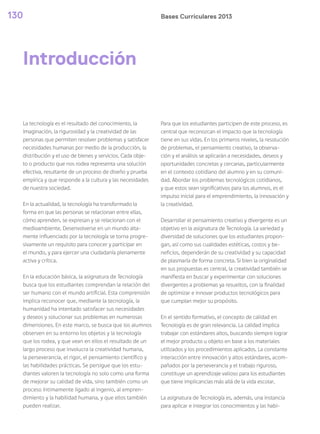 Bases Curriculares 2013130
La tecnología es el resultado del conocimiento, la
imaginación, la rigurosidad y la creatividad de las
personas que permiten resolver problemas y satisfacer
necesidades humanas por medio de la producción, la
distribución y el uso de bienes y servicios. Cada obje-
to o producto que nos rodea representa una solución
efectiva, resultante de un proceso de diseño y prueba
empírica y que responde a la cultura y las necesidades
de nuestra sociedad.
En la actualidad, la tecnología ha transformado la
forma en que las personas se relacionan entre ellas,
cómo aprenden, se expresan y se relacionan con el
medioambiente. Desenvolverse en un mundo alta-
mente influenciado por la tecnología se torna progre-
sivamente un requisito para conocer y participar en
el mundo, y para ejercer una ciudadanía plenamente
activa y crítica.
En la educación básica, la asignatura de Tecnología
busca que los estudiantes comprendan la relación del
ser humano con el mundo artificial. Esta comprensión
implica reconocer que, mediante la tecnología, la
humanidad ha intentado satisfacer sus necesidades
y deseos y solucionar sus problemas en numerosas
dimensiones. En este marco, se busca que los alumnos
observen en su entorno los objetos y la tecnología
que los rodea, y que vean en ellos el resultado de un
largo proceso que involucra la creatividad humana,
la perseverancia, el rigor, el pensamiento científico y
las habilidades prácticas. Se persigue que los estu-
diantes valoren la tecnología no solo como una forma
de mejorar su calidad de vida, sino también como un
proceso íntimamente ligado al ingenio, al empren-
dimiento y la habilidad humana, y que ellos también
pueden realizar.
Para que los estudiantes participen de este proceso, es
central que reconozcan el impacto que la tecnología
tiene en sus vidas. En los primeros niveles, la resolución
de problemas, el pensamiento creativo, la observa-
ción y el análisis se aplicarán a necesidades, deseos y
oportunidades concretas y cercanas, particularmente
en el contexto cotidiano del alumno y en su comuni-
dad. Abordar los problemas tecnológicos cotidianos,
y que estos sean significativos para los alumnos, es el
impulso inicial para el emprendimiento, la innovación y
la creatividad.
Desarrollar el pensamiento creativo y divergente es un
objetivo en la asignatura de Tecnología. La variedad y
diversidad de soluciones que los estudiantes propon-
gan, así como sus cualidades estéticas, costos y be-
neficios, dependerán de su creatividad y su capacidad
de plasmarla de forma concreta. Si bien la originalidad
en sus propuestas es central, la creatividad también se
manifiesta en buscar y experimentar con soluciones
divergentes a problemas ya resueltos, con la finalidad
de optimizar e innovar productos tecnológicos para
que cumplan mejor su propósito.
En el sentido formativo, el concepto de calidad en
Tecnología es de gran relevancia. La calidad implica
trabajar con estándares altos, buscando siempre lograr
el mejor producto u objeto en base a los materiales
utilizados y los procedimientos aplicados. La constante
interacción entre innovación y altos estándares, acom-
pañados por la perseverancia y el trabajo riguroso,
constituye un aprendizaje valioso para los estudiantes
que tiene implicancias más allá de la vida escolar.
La asignatura de Tecnología es, además, una instancia
para aplicar e integrar los conocimientos y las habi-
Introducción
 