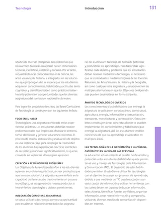 Tecnología 131
lidades de diversas disciplinas. Los problemas que
los alumnos buscarán solucionar tienen dimensiones
técnicas, científicas, estéticas y sociales. Por lo tanto,
requerirán buscar conocimientos en la ciencia, las
artes visuales y la historia, e integrarlos en las solucio-
nes que propongan. Así, se espera que los estudiantes
adquieran conocimientos, habilidades y actitudes tanto
cognitivos y científicos (saber) como prácticos (saber-
hacer) y potencien las oportunidades que las diversas
asignaturas del currículum nacional les brinden.
Para lograr los propósitos descritos, las Bases Curriculares
de Tecnología se construyen con los siguientes énfasis:
FOCO EN EL HACER
Tecnología es una asignatura enfocada en las expe-
riencias prácticas. Los estudiantes deberán resolver
problemas reales que impliquen observar el entorno,
tomar decisiones y generar soluciones concretas. El
proceso de diseño, elaboración y evaluación de objetos
es una instancia clave para desplegar la creatividad
de los alumnos. Las experiencias prácticas son fáciles
de recordar y relacionar significativamente, lo que las
convierte en instancias idóneas para aprender.
CREACIÓN Y RESOLUCIÓN DE PROBLEMAS
Los Objetivos de Aprendizaje desafían a los estudiantes
a pensar en problemas prácticos, a crear productos que
aporten a su solución. La asignatura pone énfasis en la
capacidad de llevar a cabo creativamente un proceso
tecnológico, ya sea generando nuevos productos o
interviniendo tecnologías u objetos ya existentes.
INTEGRACIÓN CON OTRAS ASIGNATURAS
se busca utilizar la tecnología como una oportunidad
para establecer relaciones entre todas las asignatu-
ras del Currículum Nacional, de forma de potenciar
y profundizar los aprendizajes. Para hacer más signi-
ficativo cada desafío y problema que los estudiantes
deban resolver mediante la tecnología, es necesario
que se contextualice mediante tópicos de las Ciencias
Naturales, las Artes Visuales, la Historia y la Geografía,
así como cualquier otra asignatura, y se aprovechen las
múltiples alternativas en que los Objetivos de Aprendi-
zaje pueden desarrollarse en forma conjunta.
ÁMBITOS TECNOLÓGICOS DIVERSOS
Los conocimientos y las habilidades que entrega la
asignatura se aplican en variadas áreas, como salud,
agricultura, energía, información y comunicación,
transporte, manufacturas y construcción. Estos ám-
bitos constituyen áreas concretas donde se pueden
implementar los conocimientos y habilidades que
entrega la asignatura. Así, los estudiantes tendrán
conciencia de que su aprendizaje es aplicable en
múltiples áreas.
LAS TECNOLOGÍAS DE LA INFORMACIÓN Y LA COMUNI-
CACIÓN (TIC) EN LA VIDA DE LAS PERSONAS
La educación actual enfrenta el desafío de desarrollar y
potenciar en los estudiantes habilidades que le permi-
tan el uso y manejo de Tecnologías de la Información
y Comunicación (TIC). El desarrollo de estas habili-
dades permiten al estudiante utilizar las tecnologías
con el objetivo de apoyar sus procesos de aprendizaje,
debido a que mediante las TIC pueden acceder a un
vasto caudal de información y utilizar herramientas con
las cuales deben ser capaces de buscar información,
seleccionarla, identificar fuentes confiables, organizar
información, crear nueva información y compartirla,
utilizando diversos medios de comunicación disponi-
bles en internet.
Introducción
 