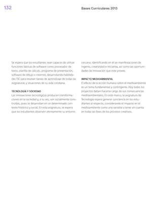 Bases Curriculares 2013132
Se espera que los estudiantes sean capaces de utilizar
funciones básicas de software como procesador de
texto, planilla de cálculo, programa de presentación,
software de dibujo e internet, desarrollando habilida-
des TIC para resolver tareas de aprendizaje de todas las
asignaturas y situaciones de su vida cotidiana.
TECNOLOGÍA Y SOCIEDAD
Las innovaciones tecnológicas producen transforma-
ciones en la sociedad y, a su vez, son socialmente cons-
truidas, pues se desarrollan en un determinado con-
texto histórico y social. En esta asignatura, se espera
que los estudiantes observen atentamente su entorno
cercano, identificando en él las manifestaciones de
ingenio, creatividad e iniciativa, así como las oportuni-
dades de innovación que este provee.
IMPACTO MEDIOAMBIENTAL
El efecto de la acción humana sobre el medioambiente
es un tema fundamental y contingente. Hoy todos los
proyectos deben hacerse cargo de sus consecuencias
medioambientales. En este marco, la asignatura de
Tecnología espera generar conciencia en los estu-
diantes al respecto, considerando el impacto en el
medioambiente como una variable a tener en cuenta
en todas las fases de los procesos creativos.
 