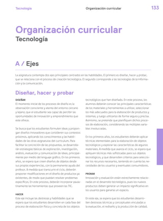 Tecnología 133Organización curricular
Organización curricular
Tecnología
La asignatura contempla dos ejes principales centrados en las habilidades. El primero es diseñar, hacer y probar,
que se relaciona con el proceso de creación tecnológica. El segundo corresponde a las tecnologías de la informa-
ción y la comunicación.
DISEÑAR
El momento inicial de los procesos de diseño es la
observación consciente y atenta del entorno cercano
y lejano; que el estudiante sea capaz de percibir las
oportunidades de innovación y emprendimiento que
este ofrece.
Se busca que los estudiantes formulen ideas y propon-
gan diseños innovadores que consideren sus contextos
próximos, aplicando los conocimientos y las habili-
dades de las otras asignaturas del curriculum. Para
facilitar la concreción de las propuestas, se desarrolla-
rán estrategias básicas de exploración, investigación,
análisis, evaluación y comunicación de ideas, principal-
mente por medio del lenguaje gráfico. En los primeros
años, se espera que creen diseños de objetos desde
sus propias experiencias, con la permanente ayuda del
profesor. A medida que transcurre el ciclo, deberán
proponer modificaciones en el diseño de productos ya
existentes, de modo que puedan resolver problemas
específicos. En este proceso, deberán incorporar paula-
tinamente las herramientas que proveen las TIC.
HACER
Este eje incluye las destrezas y habilidades que se
espera que los estudiantes desarrollen en cada fase del
proceso de elaboración física y concreta de los objetos
tecnológicos que han diseñado. En este proceso, los
alumnos deberán conocer las principales características
de los materiales y herramientas a utilizar, seleccionar
los más adecuados para la elaboración de productos y
sistemas, y luego utilizarlos de forma segura y precisa.
Asimismo, se pretende que planifiquen dichos proce-
sos de elaboración, considerando las múltiples varia-
bles involucradas.
En los primeros años, los estudiantes deberán aplicar
técnicas elementales para la elaboración de objetos
tecnológicos y explorar las características de algunos
materiales. A medida que avanza el ciclo, se espera que
apliquen técnicas más sofisticadas para sus objetos
tecnológicos, y que desarrollen criterios para seleccio-
nar los recursos necesarios, teniendo en cuenta las ne-
cesidades de los usuarios y eventuales consumidores.
PROBAR
Innovación y evaluación están estrechamente relacio-
nadas en el desarrollo tecnológico, pues los nuevos
productos deben generar un impacto significativo en
los usuarios para ganarse un espacio.
En este eje, se espera que los estudiantes desarro-
llen destrezas técnicas y conceptuales vinculadas a
la evaluación, el rediseño y la producción de calidad.
A / Ejes
Diseñar, hacer y probar
 