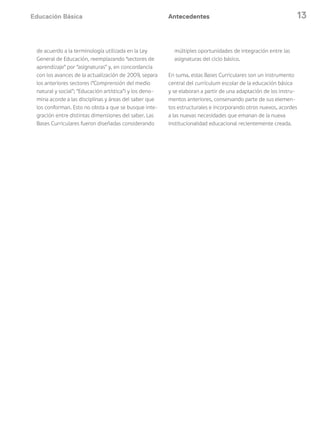 Educación Básica 13Antecedentes
de acuerdo a la terminología utilizada en la Ley
General de Educación, reemplazando “sectores de
aprendizaje” por “asignaturas” y, en concordancia
con los avances de la actualización de 2009, separa
los anteriores sectores (“Comprensión del medio
natural y social”; “Educación artística”) y los deno-
mina acorde a las disciplinas y áreas del saber que
los conforman. Esto no obsta a que se busque inte-
gración entre distintas dimensiones del saber. Las
Bases Curriculares fueron diseñadas considerando
múltiples oportunidades de integración entre las
asignaturas del ciclo básico.
En suma, estas Bases Curriculares son un instrumento
central del currículum escolar de la educación básica
y se elaboran a partir de una adaptación de los instru-
mentos anteriores, conservando parte de sus elemen-
tos estructurales e incorporando otros nuevos, acordes
a las nuevas necesidades que emanan de la nueva
institucionalidad educacional recientemente creada.
 