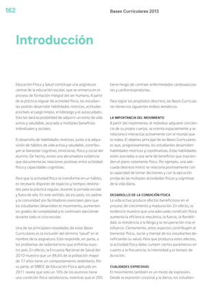 Bases Curriculares 2013162
Educación Física y Salud constituye una asignatura
central de la educación escolar, que se enmarca en el
proceso de formación integral del ser humano. A partir
de la práctica regular de actividad física, los estudian-
tes podrán desarrollar habilidades motrices, actitudes
proclives al juego limpio, el liderazgo y el autocuidado.
Esto les dará la posibilidad de adquirir un estilo de vida
activo y saludable, asociado a múltiples beneficios
individuales y sociales.
El desarrollo de habilidades motrices, junto a la adqui-
sición de hábitos de vida activa y saludable, contribu-
yen al bienestar cognitivo, emocional, físico y social del
alumno. De hecho, existe una abrumadora evidencia
que documenta las relaciones positivas entre actividad
física y capacidades cognitivas.
Para que la actividad física se transforme en un hábito,
es necesario disponer de espacios y tiempos destina-
dos para la práctica regular, durante la jornada escolar
y fuera de ella. En este sentido, las escuelas, los padres
y la comunidad son facilitadores esenciales para que
los estudiantes desarrollen el movimiento, aumenten
los grados de complejidad y lo continúen ejerciendo
durante todo el ciclo escolar.
Una de las principales novedades de estas Bases
Curriculares es la inclusión del término “salud” en el
nombre de la asignatura. Esto responde, en parte, a
los problemas de sedentarismo que enfrenta nues-
tro país. En efecto, la Encuesta Nacional de Salud del
2010 muestra que un 88,6% de la población mayor
de 17 años tiene un comportamiento sedentario. Por
su parte, el SIMCE de Educación Física aplicado en
2011 revela que solo un 10% de los alumnos tiene
una condición física satisfactoria, mientras que el 20%
tiene riesgo de contraer enfermedades cardiovascula-
res y cardiorrespiratorias.
Para lograr los propósitos descritos, las Bases Curricula-
res tienen los siguientes énfasis temáticos:
LA IMPORTANCIA DEL MOVIMIENTO
A partir del movimiento, el individuo adquiere concien-
cia de su propio cuerpo, se orienta espacialmente y se
relaciona e interactúa activamente con el mundo que
lo rodea. El objetivo principal de las Bases Curriculares
es que, progresivamente, los estudiantes desarrollen
habilidades motrices y coordinativas. Estas habilidades
están asociadas a una serie de beneficios que trascien-
den el plano netamente físico. Por ejemplo, una ade-
cuada destreza motriz se relaciona positivamente con
la capacidad de tomar decisiones y con la ejecución
prolija de las múltiples actividades físicas y cognitivas
de la vida diaria.
DESARROLLO DE LA CONDICIÓN FÍSICA
La vida activa produce efectos beneficiosos en el
proceso de crecimiento y maduración. En efecto, la
evidencia muestra que una adecuada condición física
aumenta la eficiencia mecánica, la fuerza, la flexibili-
dad, la resistencia a la fatiga y la recuperación tras el
esfuerzo. Ciertamente, estos aspectos contribuyen al
bienestar físico, social y mental de los estudiantes be-
neficiando su salud. Para que produzca estos efectos,
la actividad física debe cumplir ciertos parámetros en
cuanto a la frecuencia, la intensidad y el tiempo de
duración.
CUALIDADES EXPRESIVAS
El movimiento también es un modo de expresión.
Desde la expresión corporal y la danza, los estudian-
Introducción
 