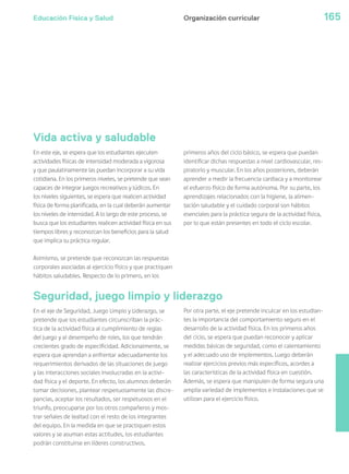Educación Física y Salud 165
Vida activa y saludable
Organización curricular
Seguridad, juego limpio y liderazgo
En este eje, se espera que los estudiantes ejecuten
actividades físicas de intensidad moderada a vigorosa
y que paulatinamente las puedan incorporar a su vida
cotidiana. En los primeros niveles, se pretende que sean
capaces de integrar juegos recreativos y lúdicos. En
los niveles siguientes, se espera que realicen actividad
física de forma planificada, en la cual deberán aumentar
los niveles de intensidad. A lo largo de este proceso, se
busca que los estudiantes realicen actividad física en sus
tiempos libres y reconozcan los beneficios para la salud
que implica su práctica regular.
Asimismo, se pretende que reconozcan las respuestas
corporales asociadas al ejercicio físico y que practiquen
hábitos saludables. Respecto de lo primero, en los
primeros años del ciclo básico, se espera que puedan
identificar dichas respuestas a nivel cardiovascular, res-
piratorio y muscular. En los años posteriores, deberán
aprender a medir la frecuencia cardiaca y a monitorear
el esfuerzo físico de forma autónoma. Por su parte, los
aprendizajes relacionados con la higiene, la alimen-
tación saludable y el cuidado corporal son hábitos
esenciales para la práctica segura de la actividad física,
por lo que están presentes en todo el ciclo escolar.
En el eje de Seguridad, Juego Limpio y Liderazgo, se
pretende que los estudiantes circunscriban la prác-
tica de la actividad física al cumplimiento de reglas
del juego y al desempeño de roles, los que tendrán
crecientes grado de especificidad. Adicionalmente, se
espera que aprendan a enfrentar adecuadamente los
requerimientos derivados de las situaciones de juego
y las interacciones sociales involucradas en la activi-
dad física y el deporte. En efecto, los alumnos deberán
tomar decisiones, plantear respetuosamente las discre-
pancias, aceptar los resultados, ser respetuosos en el
triunfo, preocuparse por los otros compañeros y mos-
trar señales de lealtad con el resto de los integrantes
del equipo. En la medida en que se practiquen estos
valores y se asuman estas actitudes, los estudiantes
podrán constituirse en líderes constructivos.
Por otra parte, el eje pretende inculcar en los estudian-
tes la importancia del comportamiento seguro en el
desarrollo de la actividad física. En los primeros años
del ciclo, se espera que puedan reconocer y aplicar
medidas básicas de seguridad, como el calentamiento
y el adecuado uso de implementos. Luego deberán
realizar ejercicios previos más específicos, acordes a
las características de la actividad física en cuestión.
Además, se espera que manipulen de forma segura una
amplia variedad de implementos e instalaciones que se
utilizan para el ejercicio físico.
 