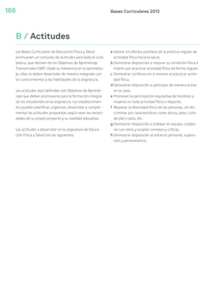 Bases Curriculares 2013166
B / Actitudes
Las Bases Curriculares de Educación Física y Salud
promueven un conjunto de actitudes para todo el ciclo
básico, que derivan de los Objetivos de Aprendizaje
Transversales (OAT). Dada su relevancia en el aprendiza-
je, ellas se deben desarrollar de manera integrada con
los conocimientos y las habilidades de la asignatura.
Las actitudes aquí definidas son Objetivos de Aprendi-
zaje que deben promoverse para la formación integral
de los estudiantes en la asignatura. Los establecimien-
tos pueden planificar, organizar, desarrollar y comple-
mentar las actitudes propuestas según sean las necesi-
dades de su propio proyecto y su realidad educativa.
Las actitudes a desarrollar en la asignatura de Educa-
ción Física y Salud son las siguientes:
a Valorar los efectos positivos de la práctica regular de
actividad física hacia la salud.
b Demostrar disposición a mejorar su condición física e
interés por practicar actividad física de forma regular.
c Demostrar confianza en sí mismos al practicar activi-
dad física.
d Demostrar disposición a participar de manera activa
en la clase.
e Promover la participación equitativa de hombres y
mujeres en toda actividad física o deporte.
f Respetar la diversidad física de las personas, sin dis-
criminar por características como altura, peso, color
de piel o pelo, etc.
g Demostrar disposición a trabajar en equipo, colabo-
rar con otros y aceptar consejos y críticas.
h Demostrar disposición al esfuerzo personal, supera-
ción y perseverancia.
 