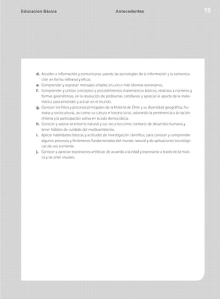 Educación Básica 15Educación Básica 15
d. Acceder a información y comunicarse usando las tecnologías de la información y la comunica-
ción en forma reflexiva y eficaz.
e. Comprender y expresar mensajes simples en uno o más idiomas extranjeros.
f. Comprender y utilizar conceptos y procedimientos matemáticos básicos, relativos a números y
formas geométricas, en la resolución de problemas cotidianos y apreciar el aporte de la mate-
mática para entender y actuar en el mundo.
g. Conocer los hitos y procesos principales de la historia de Chile y su diversidad geográfica, hu-
mana y sociocultural, así como su cultura e historia local, valorando la pertenencia a la nación
chilena y la participación activa en la vida democrática.
h. Conocer y valorar el entorno natural y sus recursos como contexto de desarrollo humano y
tener hábitos de cuidado del medioambiente.
i. Aplicar habilidades básicas y actitudes de investigación científica, para conocer y comprender
algunos procesos y fenómenos fundamentales del mundo natural y de aplicaciones tecnológi-
cas de uso corriente.
j. Conocer y apreciar expresiones artísticas de acuerdo a la edad y expresarse a través de la músi-
ca y las artes visuales.
Antecedentes
 