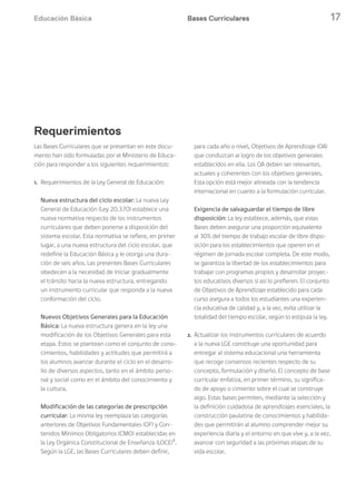 Educación Básica 17
Las Bases Curriculares que se presentan en este docu-
mento han sido formuladas por el Ministerio de Educa-
ción para responder a los siguientes requerimientos:
1. Requerimientos de la Ley General de Educación:
Nueva estructura del ciclo escolar: La nueva Ley
General de Educación (Ley 20.370) establece una
nueva normativa respecto de los instrumentos
curriculares que deben ponerse a disposición del
sistema escolar. Esta normativa se refiere, en primer
lugar, a una nueva estructura del ciclo escolar, que
redefine la Educación Básica y le otorga una dura-
ción de seis años. Las presentes Bases Curriculares
obedecen a la necesidad de iniciar gradualmente
el tránsito hacia la nueva estructura, entregando
un instrumento curricular que responda a la nueva
conformación del ciclo.
Nuevos Objetivos Generales para la Educación
Básica: La nueva estructura genera en la ley una
modificación de los Objetivos Generales para esta
etapa. Estos se plantean como el conjunto de cono-
cimientos, habilidades y actitudes que permitirá a
los alumnos avanzar durante el ciclo en el desarro-
llo de diversos aspectos, tanto en el ámbito perso-
nal y social como en el ámbito del conocimiento y
la cultura.
Modificación de las categorías de prescripción
curricular: La misma ley reemplaza las categorías
anteriores de Objetivos Fundamentales (OF) y Con-
tenidos Mínimos Obligatorios (CMO) establecidas en
la Ley Orgánica Constitucional de Enseñanza (LOCE)3
.
Según la LGE, las Bases Curriculares deben definir,
para cada año o nivel, Objetivos de Aprendizaje (OA)
que conduzcan al logro de los objetivos generales
establecidos en ella. Los OA deben ser relevantes,
actuales y coherentes con los objetivos generales.
Esta opción está mejor alineada con la tendencia
internacional en cuanto a la formulación curricular.
Exigencia de salvaguardar el tiempo de libre
disposición: La ley establece, además, que estas
Bases deben asegurar una proporción equivalente
al 30% del tiempo de trabajo escolar de libre dispo-
sición para los establecimientos que operen en el
régimen de jornada escolar completa. De este modo,
se garantiza la libertad de los establecimientos para
trabajar con programas propios y desarrollar proyec-
tos educativos diversos si así lo prefieren. El conjunto
de Objetivos de Aprendizaje establecido para cada
curso asegura a todos los estudiantes una experien-
cia educativa de calidad y, a la vez, evita utilizar la
totalidad del tiempo escolar, según lo estipula la ley.
2. Actualizar los instrumentos curriculares de acuerdo
a la nueva LGE constituye una oportunidad para
entregar al sistema educacional una herramienta
que recoge consensos recientes respecto de su
concepto, formulación y diseño. El concepto de base
curricular enfatiza, en primer término, su significa-
do de apoyo o cimiento sobre el cual se construye
algo. Estas bases permiten, mediante la selección y
la definición cuidadosa de aprendizajes esenciales, la
construcción paulatina de conocimientos y habilida-
des que permitirán al alumno comprender mejor su
experiencia diaria y el entorno en que vive y, a la vez,
avanzar con seguridad a las próximas etapas de su
vida escolar.
Bases Curriculares
Requerimientos
 