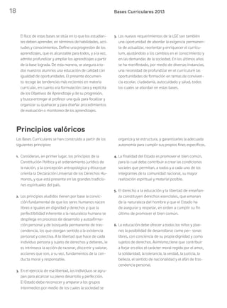 18 Bases Curriculares 2013
Las Bases Curriculares se han construido a partir de los
siguientes principios:
1. Consideran, en primer lugar, los principios de la
Constitución Política y el ordenamiento jurídico de
la nación, y la concepción antropológica y ética que
orienta la Declaración Universal de los Derechos Hu-
manos, y que está presente en las grandes tradicio-
nes espirituales del país.
2. Los principios aludidos tienen por base la convic-
ción fundamental de que los seres humanos nacen
libres e iguales en dignidad y derechos y que la
perfectibilidad inherente a la naturaleza humana se
despliega en procesos de desarrollo y autoafirma-
ción personal y de búsqueda permanente de tras-
cendencia, los que otorgan sentido a la existencia
personal y colectiva. A la libertad que hace de cada
individuo persona y sujeto de derechos y deberes, le
es intrínseca la acción de razonar, discernir y valorar,
acciones que son, a su vez, fundamentos de la con-
ducta moral y responsable.
3. En el ejercicio de esa libertad, los individuos se agru-
pan para alcanzar su pleno desarrollo y perfección.
El Estado debe reconocer y amparar a los grupos
intermedios por medio de los cuales la sociedad se
organiza y se estructura, y garantizarles la adecuada
autonomía para cumplir sus propios fines específicos.
4. La finalidad del Estado es promover el bien común,
para lo cual debe contribuir a crear las condiciones
sociales que permitan, a todos y a cada uno de los
integrantes de la comunidad nacional, su mayor
realización espiritual y material posible.
5. El derecho a la educación y la libertad de enseñan-
za constituyen derechos esenciales, que emanan
de la naturaleza del hombre y que el Estado ha
de asegurar y respetar, en orden a cumplir su fin
último de promover el bien común.
6. La educación debe ofrecer a todos los niños y jóve-
nes la posibilidad de desarrollarse como per- sonas
libres, con conciencia de su propia dignidad y como
sujetos de derechos. Asimismo,tiene que contribuir
a forjar en ellos el carácter moral regido por el amor,
la solidaridad, la tolerancia, la verdad, la justicia, la
belleza, el sentido de nacionalidad y el afán de tras-
cendencia personal.
Principios valóricos
El foco de estas bases se sitúa en lo que los estudian-
tes deben aprender, en términos de habilidades, acti-
tudes y conocimientos. Define una progresión de los
aprendizajes, que es alcanzable para todos, y a la vez,
admite profundizar y ampliar los aprendizajes a partir
de la base lograda. De esta manera, se asegura a to-
dos nuestros alumnos una educación de calidad con
igualdad de oportunidades. El presente documen-
to recoge las tendencias más recientes en materia
curricular, en cuanto a la formulación clara y explícita
de los Objetivos de Aprendizaje y de su progresión,
y busca entregar al profesor una guía para focalizar y
organizar su quehacer y para diseñar procedimientos
de evaluación o monitoreo de los aprendizajes.
3. Los nuevos requerimientos de la LGE son también
una oportunidad de abordar la exigencia permanen-
te de actualizar, reorientar y enriquecer el currícu-
lum, ajustándolo a los cambios en el conocimiento y
en las demandas de la sociedad. En los últimos años
se ha manifestado, por medio de diversas instancias,
una necesidad de profundizar en el currículum las
oportunidades de formación en temas de conviven-
cia escolar, ciudadanía, autocuidado y salud, todos
los cuales se abordan en estas bases.
 