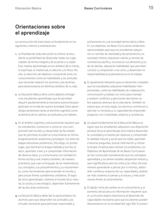 Educación Básica 19
La construcción de estas bases se fundamenta en los
siguientes criterios y orientaciones:
1. La finalidad de toda educación es ofrecer al estu-
diante la posibilidad de desarrollar todas sus capa-
cidades de forma integral y de acuerdo a su edad.
Esto implica aprendizajes en los ámbitos de lo moral,
lo espiritual, lo intelectual, lo afectivo y lo físico. Por
ello, la selección de objetivos comprende tanto los
conocimientos como las habilidades y las actitudes
que necesitan adquirir los alumnos y las alumnas
para desenvolverse en distintos ámbitos de su vida.
2. La Educación Básica tiene como objetivo entregar
a los estudiantes aprendizajes que les permitan
adquirir paulatinamente la necesaria autonomía para
participar en la vida de nuestra sociedad. Estos apren-
dizajes pertenecen tanto al dominio cognitivo como
al dominio de los valores, las actitudes y los hábitos.
3. En el ámbito cognitivo, esta autonomía requiere que
los estudiantes comiencen a construir una com-
prensión del mundo y a desarrollar las facultades
que les permitan acceder al conocimiento en forma
progresivamente autónoma y proseguir con éxito las
etapas educativas posteriores. Ello exige, en primer
lugar, que dominen la lengua hablada y escrita; es
decir, aprender a leer y a comprender información
de diversos tipos, y a comunicarse con claridad en
forma escrita y oral. Implica también, de manera
prioritaria, que usen el lenguaje de las matemáticas,
sus conceptos, sus procedimientos y su razonamien-
to, como herramientas para entender el mundo y
para actuar frente a problemas cotidianos. El logro
de otros aprendizajes, relativos al mundo de lo natu-
ral, lo social y lo tecnológico, dependen fuertemente
de las dos áreas anteriores.
4. La Educación Básica debe dar la oportunidad a los
alumnos para que desarrollen las actitudes y las
virtudes necesarias para participar responsable y
activamente en una sociedad democrática y libre.
En sus objetivos, las Bases Curriculares evidencian
oportunidades para que los estudiantes adquie-
ran un sentido de identidad y de pertenencia a la
sociedad chilena, adquieran valores y normas de
convivencia pacífica, reconozcan sus derechos y los
de los demás, adquieran habilidades que permiten
conocer y comprender a los otros, y desarrollen la
responsabilidad y la perseverancia en el trabajo.
5. Es igualmente relevante para un desarrollo completo
que los estudiantes adquieran habilidades inter-
personales, como las habilidades de colaboración,
comunicación y trabajo con otros para manejar
y resolver conflictos y para tomar decisiones so-
bre aspectos diversos de la vida diaria. También se
espera que, en esta etapa, los alumnos comiencen a
ejercitar su iniciativa y su capacidad de emprender
proyectos con creatividad, esfuerzo y constancia.
6. Un papel fundamental de la Educación Básica es
lograr que los estudiantes adquieran una disposición
positiva hacia el aprendizaje; esto implica desarrollar
la curiosidad y el interés por observar y comprender
la realidad natural y social que los rodea, aprender
a hacerse preguntas, buscar información y utilizar
la propia iniciativa para resolver los problemas. Los
Objetivos de Aprendizaje de las Bases Curriculares
se han construido considerando que los conceptos
aprendidos y los temas tratados despierten interés y
sean significativos para los niños y las niñas. De esta
manera aprenderán a pensar por sí mismos, obten-
drán confianza respecto de sus capacidades, podrán
ser más creativos al pensar y al actuar, y más autó-
nomos frente al conocimiento.
7. El rápido ritmo de cambio en el conocimiento y el
aumento del acceso a la información requieren que
el currículum asigne importancia al desarrollo de
capacidades necesarias para que los jóvenes puedan
desenvolverse en la sociedad del siglo XXI. El presen-
Bases Curriculares
Orientaciones sobre
el aprendizaje
 