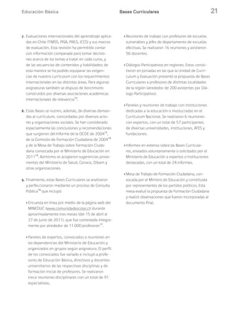 Educación Básica 21Bases Curriculares
7. Evaluaciones internacionales del aprendizaje aplica-
das en Chile (TIMSS, PISA, PIRLS, ICCS) y sus marcos
de evaluación. Esta revisión ha permitido contar
con información comparada para tomar decisio-
nes acerca de los temas a tratar en cada curso, y
de las secuencias de contenidos y habilidades; de
esta manera se ha podido equiparar las exigen-
cias de nuestro currículum con los requerimientos
internacionales en las distintas áreas. Para algunas
asignaturas también se dispuso de benchmarks
construidos por diversas asociaciones académicas
internacionales de relevancia12
.
8. Estas Bases se nutren, además, de diversas deman-
das al currículum, concordadas por diversos acto-
res y organizaciones sociales. Se han considerado
especialmente las conclusiones y recomendaciones
que surgieron del Informe de la OCDE de 200413
,
de la Comisión de Formación Ciudadana de 200414
y de la Mesa de Trabajo sobre Formación Ciuda-
dana convocada por el Ministerio de Educación en
201115
. Asimismo se acogieron sugerencias prove-
nientes del Ministerio de Salud, Conace, Dibam y
otras organizaciones.
9. Finalmente, estas Bases Curriculares se analizaron
y perfeccionaron mediante un proceso de Consulta
Pública16
que incluyó:
›Encuesta en línea por medio de la página web del
MINEDUC (www.comunidadescolar.cl) durante
aproximadamente tres meses (del 15 de abril al
27 de junio de 2011), que fue contestada íntegra-
mente por alrededor de 11.000 profesores17
.
›Paneles de expertos, convocados a reuniones en
las dependencias del Ministerio de Educación y
organizados en grupos según asignatura. El perfil
de los convocados fue variado e incluyó a profe-
sores de Educación Básica, directivos y docentes
universitarios de las respectivas disciplinas y de
formación inicial de profesores. Se realizaron
trece reuniones disciplinares con un total de 91
especialistas.
›Reuniones de trabajo con profesores de escuelas
vulnerables y jefes de departamento de escuelas
efectivas. Se realizaron 16 reuniones y asistieron
56 docentes.
›Diálogos Participativos en regiones. Estos consis-
tieron en jornadas en las que la Unidad de Currí-
culum y Evaluación presentó la propuesta de Bases
Curriculares a profesores de distintas localidades
de la región (alrededor de 200 asistentes por Diá-
logo Participativo).
›Paneles y reuniones de trabajo con instituciones
dedicadas a la educación o involucradas en el
Currículum Nacional. Se realizaron 6 reuniones
con expertos, con un total de 57 participantes
de diversas universidades, instituciones, ATES y
fundaciones.
›Informes en extenso sobre las Bases Curricula-
res, enviados voluntariamente o solicitados por el
Ministerio de Educación a expertos o instituciones
destacadas, con un total de 24 informes.
›Mesa de Trabajo de Formación Ciudadana, con-
vocada por el Ministro de Educación y constituida
por representantes de los partidos políticos. Esta
mesa evaluó la propuesta de Formación Ciudadana
y realizó observaciones que fueron incorporadas al
documento final.
 