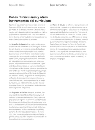 Educación Básica 23Bases Curriculares
A partir de la puesta en vigencia de la Ley General de
Educación (2009), el currículum nacional se expresa
por medio de las Bases Curriculares y de otros instru-
mentos curriculares también contemplados en esa ley,
que facilitan su implementación. Estos instrumentos
tienen diversas funciones, todas orientadas a lograr los
aprendizajes que se definen en las Bases.
Las Bases Curriculares indican cuáles son los apren-
dizajes comunes para todos los alumnos y las alumnas
del país durante su trayectoria escolar. Dichas Bases
tienen un carácter obligatorio para todos los esta-
blecimientos y son el referente respecto del cual se
construyen los programas de estudio del Ministerio
de Educación, los programas de estudios elaborados
por los establecimientos que opten por programas
propios, los planes de estudio, la prueba SIMCE y los
estándares de aprendizaje. La Ley General de Educa-
ción señala que cada establecimiento o agrupación de
ellos tendrá que decidir si aplicará los planes y progra-
mas de estudio que defina el Ministerio de Educación
o si elaborará planes y programas de estudio propios,
en función de los requerimientos específicos de su
comunidad escolar y del cumplimiento de las Bases
Curriculares. Los establecimientos pueden elaborar
programas de estudio propios y para todas o algunas
de las asignaturas obligatorias.
Los Programas de Estudio entregan, al menos, una
organización temporal de los Objetivos de Aprendi-
zaje para su logro en el año escolar. Constituyen una
propuesta que organiza en el tiempo los Objetivos de
Aprendizaje para facilitar al docente su quehacer en el
aula. En ellos se define una secuencia recomendada de
los objetivos, una estimación aproximada del tiempo
escolar requerido, indicadores de logro sugeridos y
ejemplos de actividades de aprendizaje y de evalua-
ción. Estos instrumentos tienen un carácter flexible y
general para que puedan adaptarse a las realidades de
los establecimientos educacionales.
Los Planes de Estudio se refieren a la organización del
tiempo escolar y establecen el tiempo mínimo que se
estima necesario asignar a cada una de las asignaturas,
para cumplir satisfactoriamente con los Programas de
Estudio del Ministerio de Educación. Es decir, los Pla-
nes de Estudio propuestos por el Ministerio de Educa-
ción son válidos únicamente para los establecimientos
que se rijan por los programas del propio Ministerio.
Para la Educación Básica, los Planes de Estudio del
Ministerio de Educación se expresan en términos del
mínimo de horas pedagógicas anuales que se debe
dedicar a cada asignatura, lo que permite a los esta-
blecimientos suficiente flexibilidad para organizar sus
horarios de diversas maneras, según su realidad y su
proyecto pedagógico.
Bases Curriculares y otros
instrumentos del currículum
 