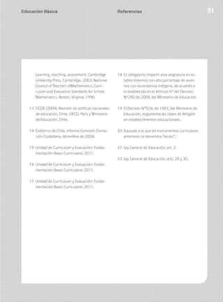 Educación Básica 31Educación Básica 31
Learning, teaching, assessment. Cambridge
University Press, Cambridge, 2002; National
Council of Teachers ofMathematics, Curri-
culum and Evaluation Standards for School
Mathematics, Reston, Virginia, 1996.
13 OCDE (2004), Revisión de políticas nacionales
de educación, Chile, OECD, París y Ministerio
de Educación, Chile.
14 Gobierno de Chile, Informe Comisión Forma-
ción Ciudadana, diciembre de 2004.
15 Unidad de Currículum y Evaluación: Funda-
mentación Bases Curriculares 2011.
16 Unidad de Currículum y Evaluación: Funda-
mentación Bases Curriculares 2011.
17 Unidad de Currículum y Evaluación: Funda-
mentación Bases Curriculares 2011.
18 Es obligatorio impartir esta asignatura en es-
tablecimientos con alto porcentaje de alum-
nos con ascendencia indígena, de acuerdo a
lo establecido en el Artículo 5° del Decreto
N°280 de 2009, del Ministerio de Educación.
19 El Decreto N°924, de 1983, del Ministerio de
Educación, reglamenta las clases de Religión
en establecimientos educacionales.
20 Equivale a lo que en instrumentos curriculares
anteriores se denomina “sector”.
21 Ley General de Educación, art. 2.
22 Ley General de Educación, arts. 29 y 30.
Referencias
 