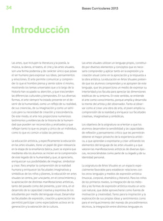 Bases Curriculares 201334
Las artes, que incluyen la literatura y la poesía, la
música, la danza, el teatro, el cine y las artes visuales,
son una forma poderosa y de carácter único que posee
el ser humano para expresar sus ideas, pensamientos
y emociones. El arte permite comunicar y compren-
der lo que el hombre piensa y siente sobre sí mismo,
mostrando los temas universales que a lo largo de la
historia han ocupado su atención, y que trascienden
las diferencias culturales y temporales. En sus diversas
formas, el arte siempre ha estado presente en el de-
venir de la humanidad, como un reflejo de su realidad,
de sus creencias, de su imaginación y como un vehí-
culo para su necesidad de creación y trascendencia.
De este modo, el arte nos proporciona numerosos
testimonios y evidencias de la historia de la humani-
dad que pueden ser reconocidos y analizados y que
reflejan tanto lo que es propio y único de un individuo,
como lo que es común a todas las personas.
La educación artística, y específicamente la educación
en las artes visuales, tiene un papel de gran relevancia
en la etapa de la enseñanza básica, pues se espera que
mediante ella los alumnos se inicien en la comprensión
de este legado de la humanidad y que, al apreciarlo,
enriquezcan sus posibilidades de imaginar, simbolizar
y crear. Para ampliar la comprensión de la realidad
humana y enriquecer las facultades imaginativas y
simbólicas de los niños y jóvenes, la educación en artes
visuales se centra, por una parte, en el conocimiento y
la apreciación de distintas manifestaciones artísticas,
tanto del pasado como del presente, y por otra, en el
desarrollo de la capacidad creativa y expresiva de los
estudiantes por medio del lenguaje visual. Desarrollar
las facultades de expresión, creación y apreciación les
permitirá participar como espectadores activos en la
generación y la valoración de la cultura.
Las artes visuales utilizan un lenguaje propio, constitui-
do por diversos elementos y conceptos que es nece-
sario comprender y aplicar tanto en la expresión y la
creación visual como en la apreciación y la respuesta a
la obra artística. La educación en Artes Visuales preten-
de que los alumnos comprendan y se apropien de este
lenguaje, que les proporciona un medio de expresar su
interioridad y los faculta para apreciar las dimensiones
estéticas de su entorno. En este sentido, se entiende
el arte como conocimiento, porque amplía y desarrolla
la mente del artista y del observador. Tanto al obser-
var como al crear una obra de arte, el joven amplía su
comprensión de la realidad y enriquece sus facultades
creativas, imaginativas y simbólicas.
Los objetivos de la asignatura se orientan a que los
alumnos desarrollen la sensibilidad y las capacidades
de reflexión y pensamiento crítico que les permitirán
obtener el mayor provecho de la experiencia artísti-
ca, a que aprendan a expresarse y crear utilizando los
elementos del lenguaje de las artes visuales y a que
valoren las manifestaciones artísticas de diversas épo-
cas, reconociéndolas como parte de su legado y de su
identidad personal.
La asignatura de Artes Visuales es un espacio espe-
cialmente favorable para establecer relaciones con
los otros lenguajes y medios de expresión artística
(musical, corporal, dramático y literario). Para los niños
de los primeros niveles, la integración de los méto-
dos y las formas de expresión artística resulta un acto
casi natural, que debe aprovecharse como fuente de
motivación y creatividad. Tanto para la inspiración y la
exploración de sus propias ideas y sentimientos como
para el enriquecimiento del manejo de procedimientos
técnicos, la integración entre distintos lenguajes es
Introducción
 