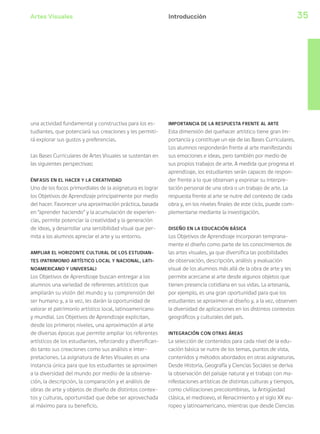 Artes Visuales 35
una actividad fundamental y constructiva para los es-
tudiantes, que potenciará sus creaciones y les permiti-
rá explorar sus gustos y preferencias.
Las Bases Curriculares de Artes Visuales se sustentan en
las siguientes perspectivas:
ÉNFASIS EN EL HACER Y LA CREATIVIDAD
Uno de los focos primordiales de la asignatura es lograr
los Objetivos de Aprendizaje principalmente por medio
del hacer. Favorecer una aproximación práctica, basada
en “aprender haciendo” y la acumulación de experien-
cias, permite potenciar la creatividad y la generación
de ideas, y desarrollar una sensibilidad visual que per-
mita a los alumnos apreciar el arte y su entorno.
AMPLIAR EL HORIZONTE CULTURAL DE LOS ESTUDIAN-
TES (PATRIMONIO ARTÍSTICO LOCAL Y NACIONAL, LATI-
NOAMERICANO Y UNIVERSAL)
Los Objetivos de Aprendizaje buscan entregar a los
alumnos una variedad de referentes artísticos que
ampliarán su visión del mundo y su comprensión del
ser humano y, a la vez, les darán la oportunidad de
valorar el patrimonio artístico local, latinoamericano
y mundial. Los Objetivos de Aprendizaje explicitan,
desde los primeros niveles, una aproximación al arte
de diversas épocas que permite ampliar los referentes
artísticos de los estudiantes, reforzando y diversifican-
do tanto sus creaciones como sus análisis e inter-
pretaciones. La asignatura de Artes Visuales es una
instancia única para que los estudiantes se aproximen
a la diversidad del mundo por medio de la observa-
ción, la descripción, la comparación y el análisis de
obras de arte y objetos de diseño de distintos contex-
tos y culturas, oportunidad que debe ser aprovechada
al máximo para su beneficio.
IMPORTANCIA DE LA RESPUESTA FRENTE AL ARTE
Esta dimensión del quehacer artístico tiene gran im-
portancia y constituye un eje de las Bases Curriculares.
Los alumnos responderán frente al arte manifestando
sus emociones e ideas, pero también por medio de
sus propios trabajos de arte. A medida que progresa el
aprendizaje, los estudiantes serán capaces de respon-
der frente a lo que observan y expresar su interpre-
tación personal de una obra o un trabajo de arte. La
respuesta frente al arte se nutre del contexto de cada
obra y, en los niveles finales de este ciclo, puede com-
plementarse mediante la investigación.
DISEÑO EN LA EDUCACIÓN BÁSICA
Los Objetivos de Aprendizaje incorporan temprana-
mente el diseño como parte de los conocimientos de
las artes visuales, ya que diversifica las posibilidades
de observación, descripción, análisis y evaluación
visual de los alumnos más allá de la obra de arte y les
permite acercarse al arte desde algunos objetos que
tienen presencia cotidiana en sus vidas. La artesanía,
por ejemplo, es una gran oportunidad para que los
estudiantes se aproximen al diseño y, a la vez, observen
la diversidad de aplicaciones en los distintos contextos
geográficos y culturales del país.
INTEGRACIÓN CON OTRAS ÁREAS
La selección de contenidos para cada nivel de la edu-
cación básica se nutre de los temas, puntos de vista,
contenidos y métodos abordados en otras asignaturas.
Desde Historia, Geografía y Ciencias Sociales se deriva
la observación del paisaje natural y el trabajo con ma-
nifestaciones artísticas de distintas culturas y tiempos,
como civilizaciones precolombinas, la Antigüedad
clásica, el medioevo, el Renacimiento y el siglo XX eu-
ropeo y latinoamericano, mientras que desde Ciencias
Introducción
 