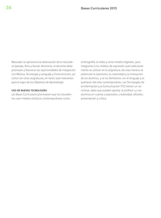 Bases Curriculares 201336
Naturales se aprovecha la observación de la naturale-
za (paisaje, flora y fauna). Asimismo, el docente debe
promover y favorecer las oportunidades de integración
con Música, Tecnología y Lenguaje y Comunicación, así
como con otras asignaturas, en tanto sean relevantes
para el logro de los Objetivos de Aprendizaje.
USO DE NUEVAS TECNOLOGÍAS
Las Bases Curriculares promueven que los estudian-
tes usen medios artísticos contemporáneos como
la fotografía, el video y otros medios digitales, para
integrarlos a los medios de expresión que tradicional-
mente se utilizan en la asignatura. De esta manera se
potencian la expresión, la creatividad y la motivación
de los alumnos, y se los familiariza con el lenguaje y el
quehacer del arte contemporáneo. Las Tecnologías de
la Información y la Comunicación (TIC) tienen un rol
central, dado que pueden aportar al profesor y a los
alumnos en cuanto a expresión, creatividad, difusión,
presentación y crítica.
 