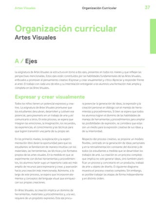 Artes Visuales 37
Organización curricular
Artes Visuales
Todos los niños tienen un potencial expresivo y crea-
tivo. La asignatura de Artes Visuales promueve que
los estudiantes descubran, desarrollen y cultiven ese
potencial, para plasmarlo en un trabajo de arte y así
comunicarlo a otros. En este proceso, se espera que
integren las emociones, la imaginación, los recuerdos,
las experiencias, el conocimiento y las técnicas para
que logren transmitir una parte de su propio ser.
En los primeros niveles, la exploración y la experi-
mentación libre darán la oportunidad para que los
estudiantes se familiaricen de manera intuitiva con los
materiales, las herramientas, las técnicas y los formatos
propios de las artes visuales. En la medida en que se
experimente con dichas herramientas y procedimien-
tos, los alumnos harán suyo un repertorio cada vez más
amplio de recursos para expresarse y crear, y avanzarán
hacia una creación más intencionada. Asimismo, a lo
largo de este proceso, se espera que incorporen ele-
mentos y conceptos del lenguaje visual que enriquez-
can sus propias creaciones.
En Artes Visuales, la creación implica un dominio de
herramientas, materiales y procedimientos y, a la vez,
requiere de un propósito expresivo. Este eje procu-
ra potenciar la generación de ideas, la expresión y la
creación personal en diálogo con el manejo de herra-
mientas y procedimientos. Si bien se espera que todos
los alumnos logren el dominio de las habilidades de
manejo de herramientas y procedimientos para ampliar
las posibilidades de expresión, se considera que estas
son un medio para la expresión creativa de sus ideas y
de su interioridad.
Respecto del proceso creativo, se propone un modelo
flexible, centrado en la generación de ideas personales
y en la retroalimentación constante del docente y de
todos los estudiantes a medida que se desarrollan los
trabajos de arte. La creación es un proceso complejo
que implica no solo generar ideas, sino también plani-
ficar un proceso y concretarlo en un producto, trabajo
de arte u objeto de diseño. El siguiente diagrama
muestra el proceso creativo completo. Sin embargo,
es posible trabajar las etapas de forma independiente
y en distinto orden.
A / Ejes
Organización Curricular
La asignatura de Artes Visuales se estructura en torno a dos ejes, presentes en todos los niveles y que reflejan las
perspectivas mencionadas. Estos ejes están constituidos por las habilidades fundamentales de las Artes Visuales,
enfocados a promover el pensamiento creativo (Expresar y crear visualmente) y crítico (Apreciar y responder frente
al arte). El trabajo con cada uno de ellos y su interrelación entregarán a los alumnos una formación más amplia y
completa en las Artes Visuales.
Expresar y crear visualmente
 